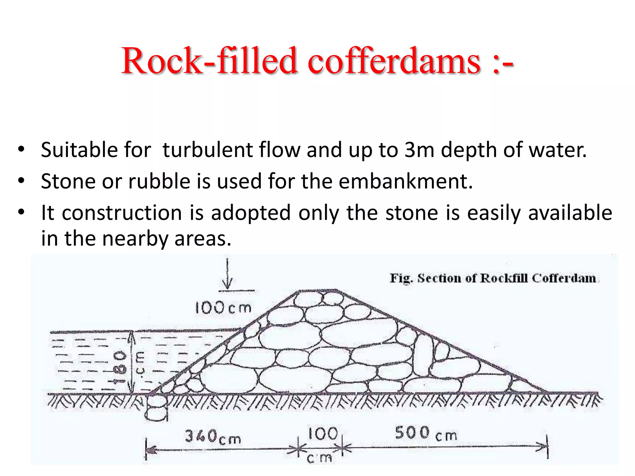 Rock-filled cofferdams :-
• Suitable for turbulent flow and up to 3m depth of water.
• Stone or rubble is used for the embankment.
• It construction is adopted only the stone is easily available
in the nearby areas.
 