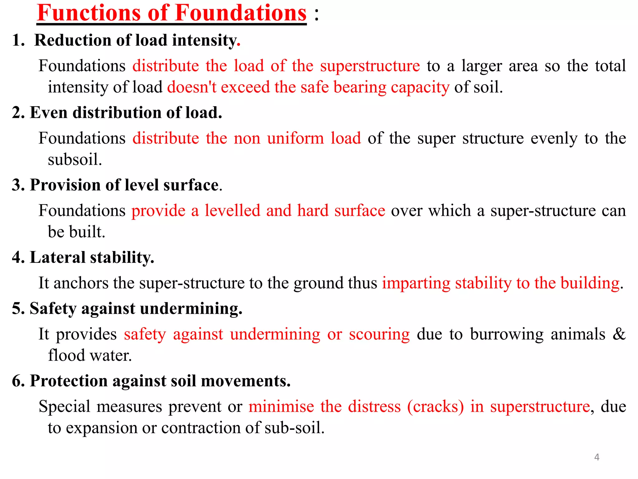 Functions of Foundations :
1. Reduction of load intensity.
Foundations distribute the load of the superstructure to a larger area so the total
intensity of load doesn't exceed the safe bearing capacity of soil.
2. Even distribution of load.
Foundations distribute the non uniform load of the super structure evenly to the
subsoil.
3. Provision of level surface.
Foundations provide a levelled and hard surface over which a super-structure can
be built.
4. Lateral stability.
It anchors the super-structure to the ground thus imparting stability to the building.
5. Safety against undermining.
It provides safety against undermining or scouring due to burrowing animals &
flood water.
6. Protection against soil movements.
Special measures prevent or minimise the distress (cracks) in superstructure, due
to expansion or contraction of sub-soil.
4
 
