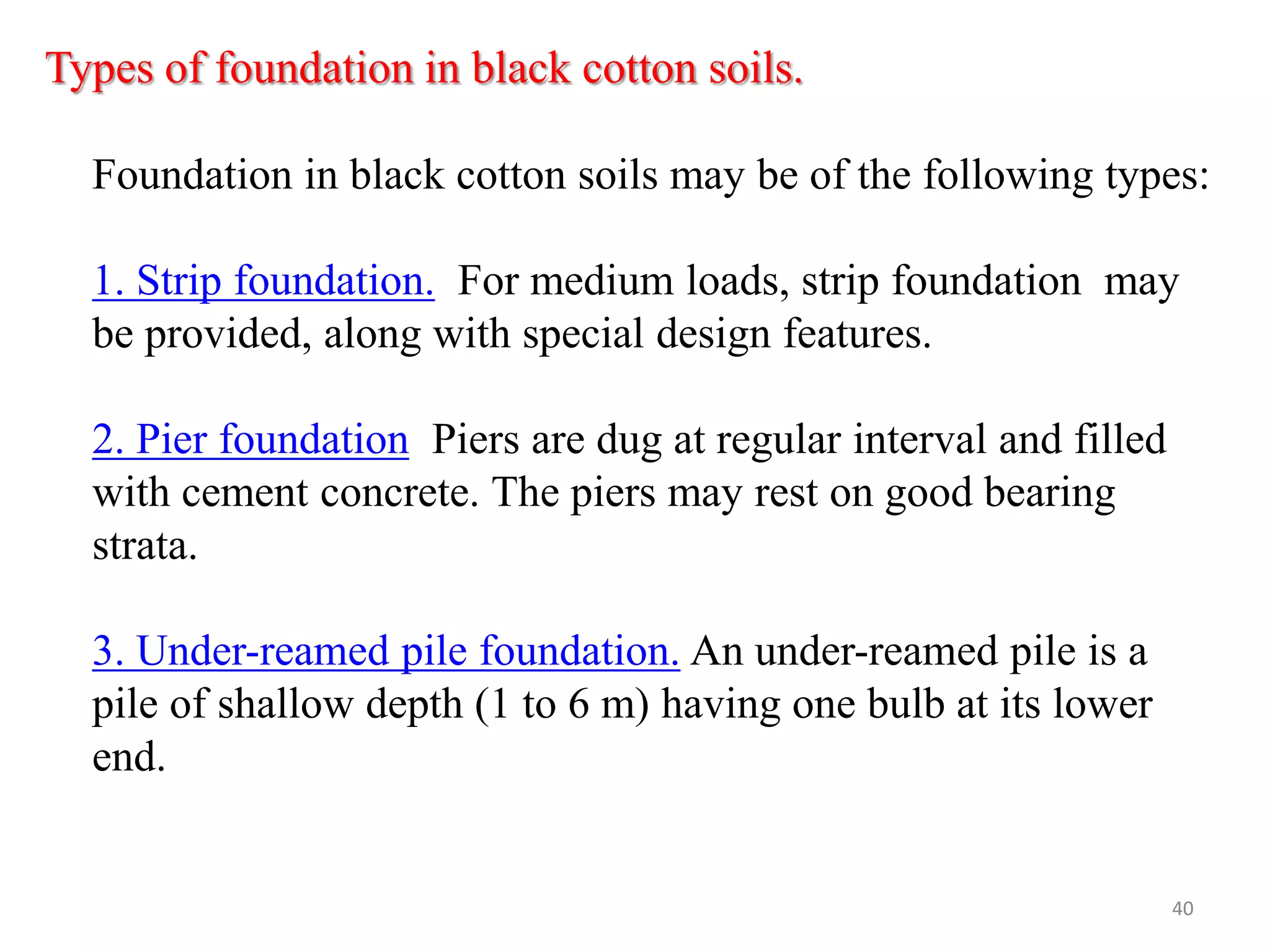 Types of foundation in black cotton soils.
Foundation in black cotton soils may be of the following types:
1. Strip foundation. For medium loads, strip foundation may
be provided, along with special design features.
2. Pier foundation Piers are dug at regular interval and filled
with cement concrete. The piers may rest on good bearing
strata.
3. Under-reamed pile foundation. An under-reamed pile is a
pile of shallow depth (1 to 6 m) having one bulb at its lower
end.
40
 