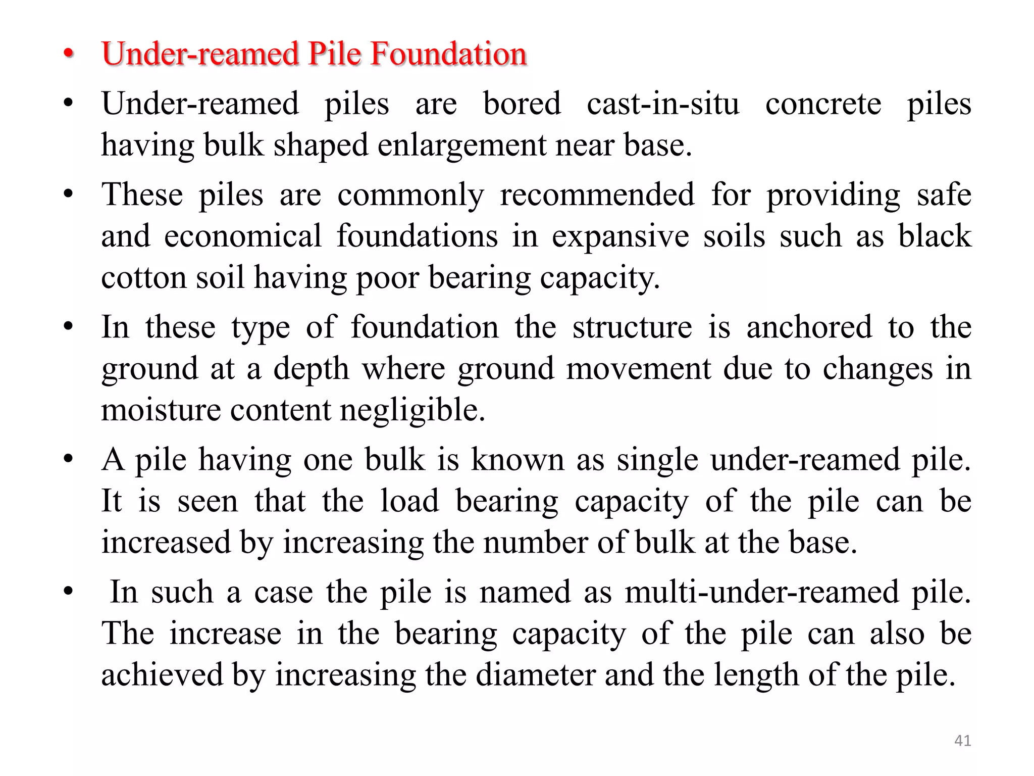 • Under-reamed Pile Foundation
• Under-reamed piles are bored cast-in-situ concrete piles
having bulk shaped enlargement near base.
• These piles are commonly recommended for providing safe
and economical foundations in expansive soils such as black
cotton soil having poor bearing capacity.
• In these type of foundation the structure is anchored to the
ground at a depth where ground movement due to changes in
moisture content negligible.
• A pile having one bulk is known as single under-reamed pile.
It is seen that the load bearing capacity of the pile can be
increased by increasing the number of bulk at the base.
• In such a case the pile is named as multi-under-reamed pile.
The increase in the bearing capacity of the pile can also be
achieved by increasing the diameter and the length of the pile.
41
 