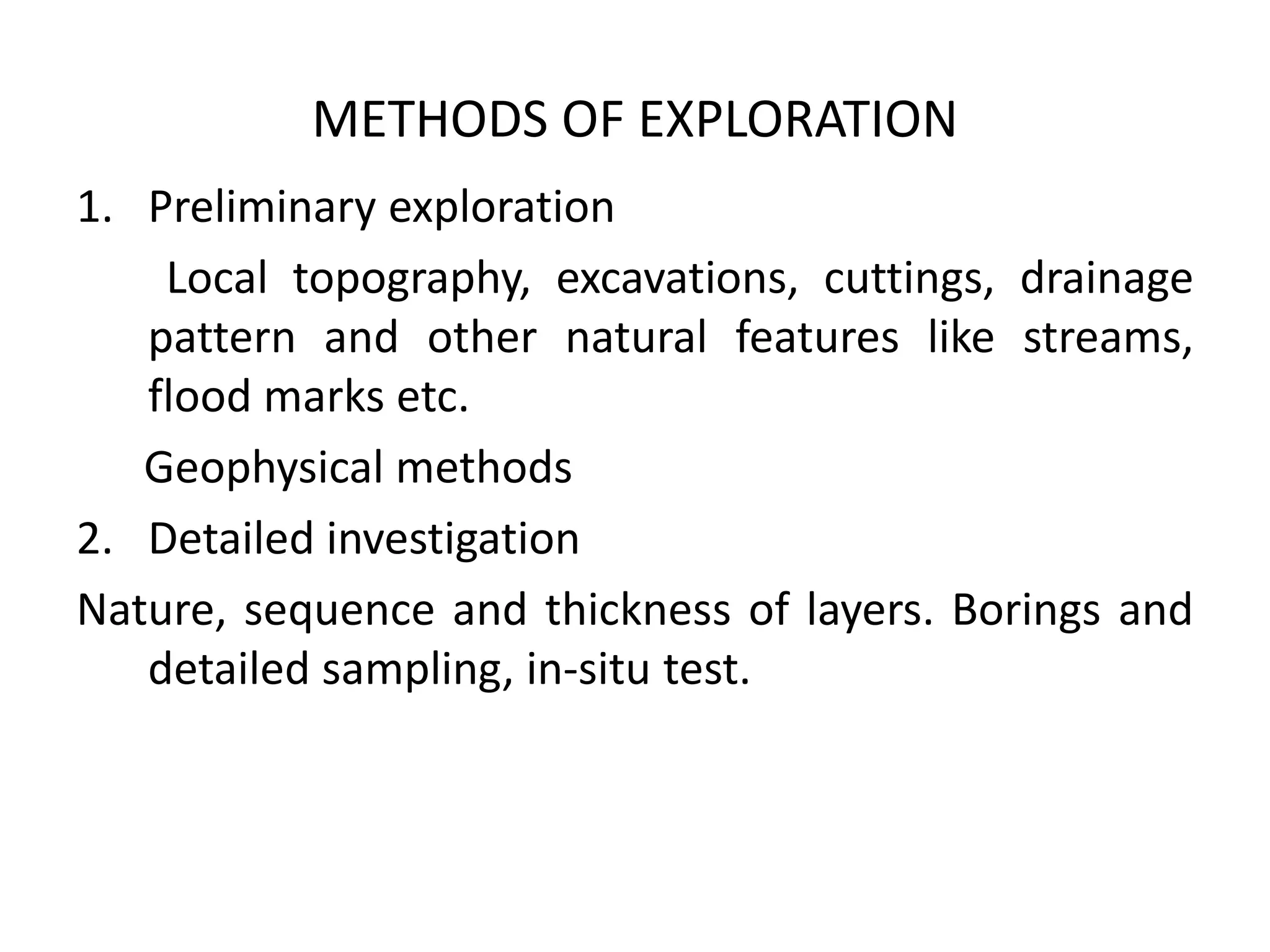 METHODS OF EXPLORATION
1. Preliminary exploration
Local topography, excavations, cuttings, drainage
pattern and other natural features like streams,
flood marks etc.
Geophysical methods
2. Detailed investigation
Nature, sequence and thickness of layers. Borings and
detailed sampling, in-situ test.
 