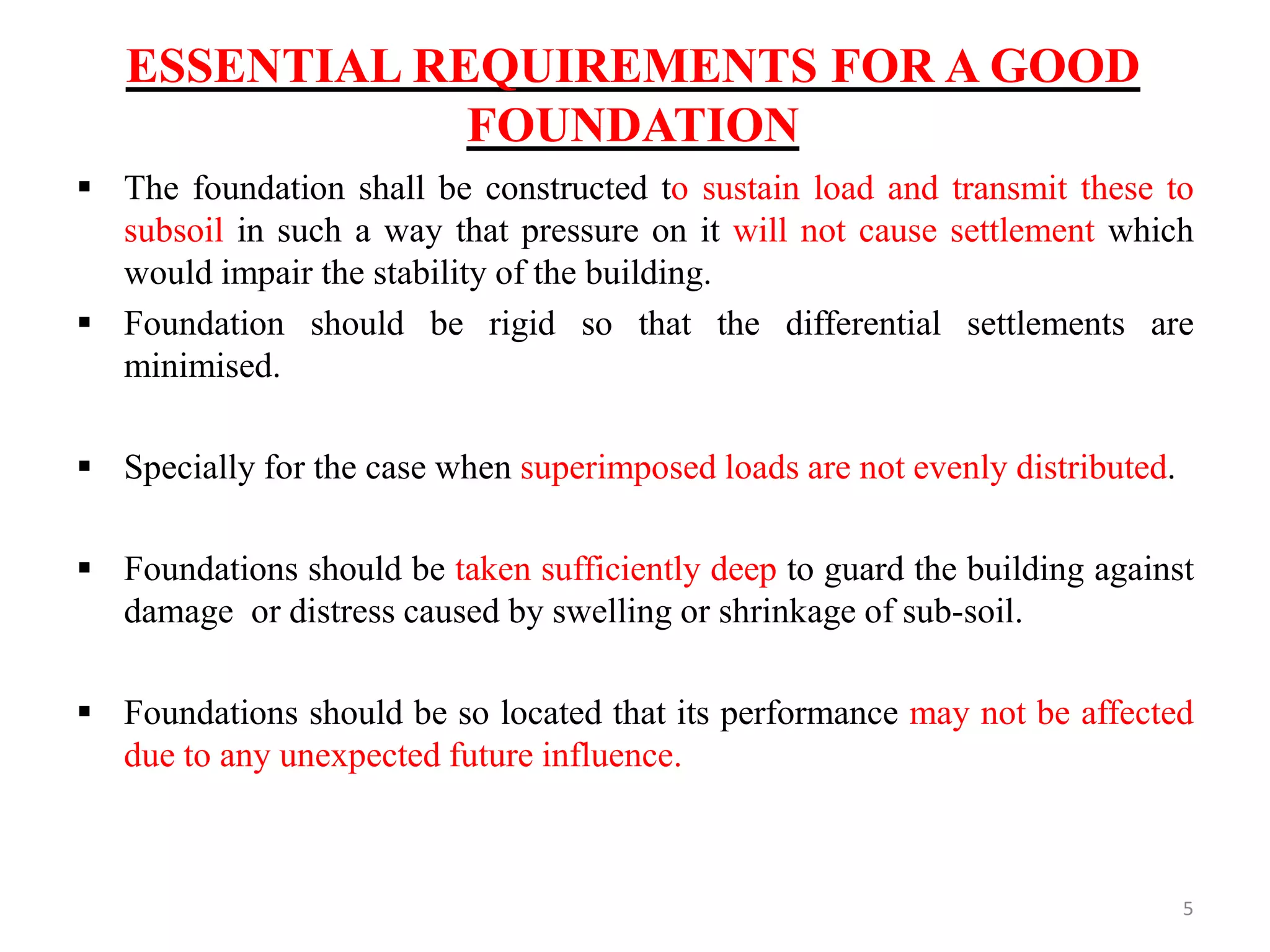 ESSENTIAL REQUIREMENTS FOR A GOOD
FOUNDATION
 The foundation shall be constructed to sustain load and transmit these to
subsoil in such a way that pressure on it will not cause settlement which
would impair the stability of the building.
 Foundation should be rigid so that the differential settlements are
minimised.
 Specially for the case when superimposed loads are not evenly distributed.
 Foundations should be taken sufficiently deep to guard the building against
damage or distress caused by swelling or shrinkage of sub-soil.
 Foundations should be so located that its performance may not be affected
due to any unexpected future influence.
5
 