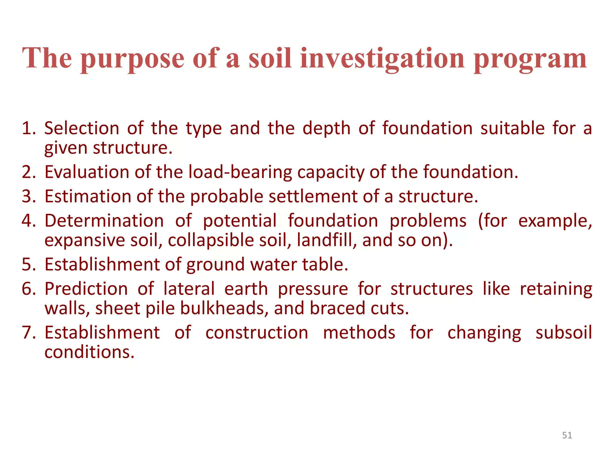 The purpose of a soil investigation program
1. Selection of the type and the depth of foundation suitable for a
given structure.
2. Evaluation of the load-bearing capacity of the foundation.
3. Estimation of the probable settlement of a structure.
4. Determination of potential foundation problems (for example,
expansive soil, collapsible soil, landfill, and so on).
5. Establishment of ground water table.
6. Prediction of lateral earth pressure for structures like retaining
walls, sheet pile bulkheads, and braced cuts.
7. Establishment of construction methods for changing subsoil
conditions.
51
 