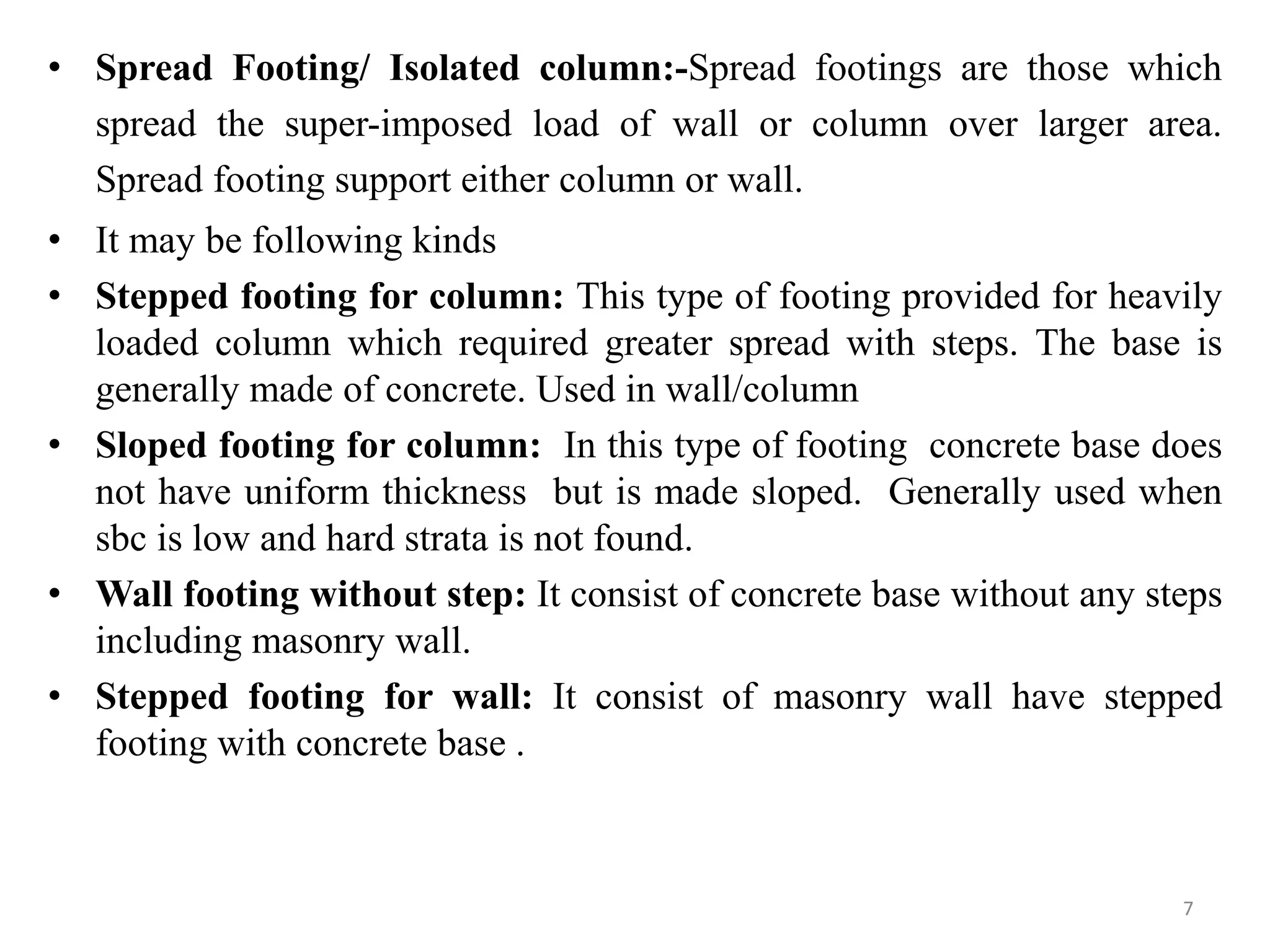 • Spread Footing/ Isolated column:-Spread footings are those which
spread the super-imposed load of wall or column over larger area.
Spread footing support either column or wall.
• It may be following kinds
• Stepped footing for column: This type of footing provided for heavily
loaded column which required greater spread with steps. The base is
generally made of concrete. Used in wall/column
• Sloped footing for column: In this type of footing concrete base does
not have uniform thickness but is made sloped. Generally used when
sbc is low and hard strata is not found.
• Wall footing without step: It consist of concrete base without any steps
including masonry wall.
• Stepped footing for wall: It consist of masonry wall have stepped
footing with concrete base .
7
 