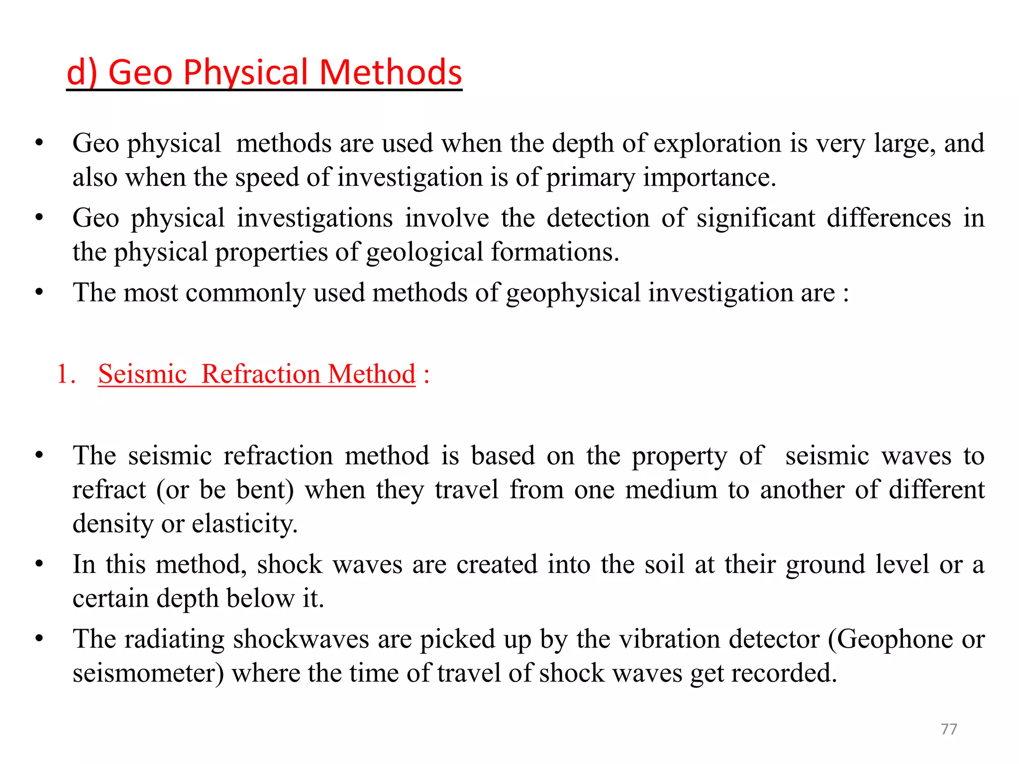 d) Geo Physical Methods
• Geo physical methods are used when the depth of exploration is very large, and
also when the speed of investigation is of primary importance.
• Geo physical investigations involve the detection of significant differences in
the physical properties of geological formations.
• The most commonly used methods of geophysical investigation are :
1. Seismic Refraction Method :
• The seismic refraction method is based on the property of seismic waves to
refract (or be bent) when they travel from one medium to another of different
density or elasticity.
• In this method, shock waves are created into the soil at their ground level or a
certain depth below it.
• The radiating shockwaves are picked up by the vibration detector (Geophone or
seismometer) where the time of travel of shock waves get recorded.
77
 
