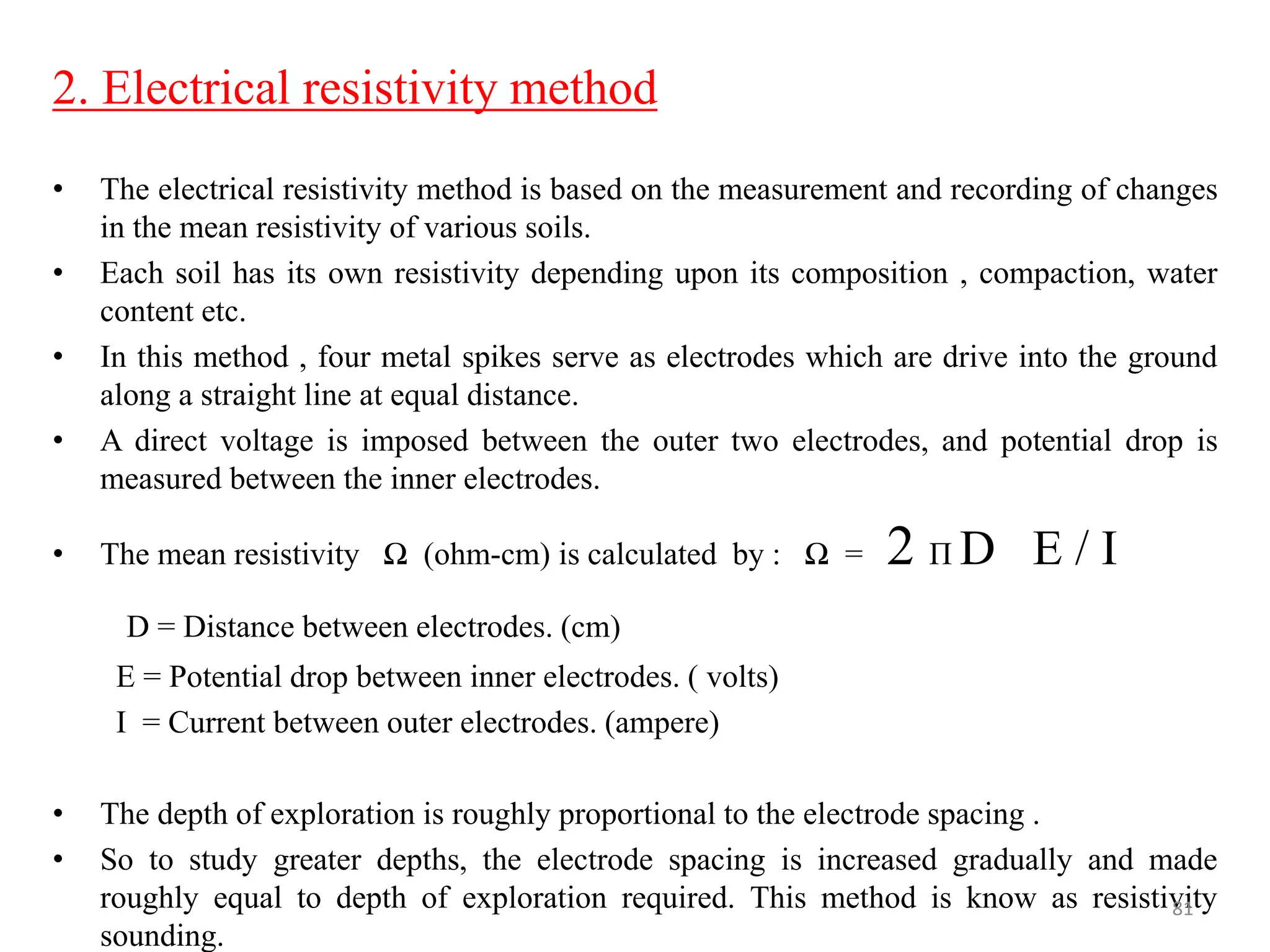 2. Electrical resistivity method
• The electrical resistivity method is based on the measurement and recording of changes
in the mean resistivity of various soils.
• Each soil has its own resistivity depending upon its composition , compaction, water
content etc.
• In this method , four metal spikes serve as electrodes which are drive into the ground
along a straight line at equal distance.
• A direct voltage is imposed between the outer two electrodes, and potential drop is
measured between the inner electrodes.
• The mean resistivity Ω (ohm-cm) is calculated by : Ω = 2 Π D E / I
D = Distance between electrodes. (cm)
E = Potential drop between inner electrodes. ( volts)
I = Current between outer electrodes. (ampere)
• The depth of exploration is roughly proportional to the electrode spacing .
• So to study greater depths, the electrode spacing is increased gradually and made
roughly equal to depth of exploration required. This method is know as resistivity
sounding.
81
 
