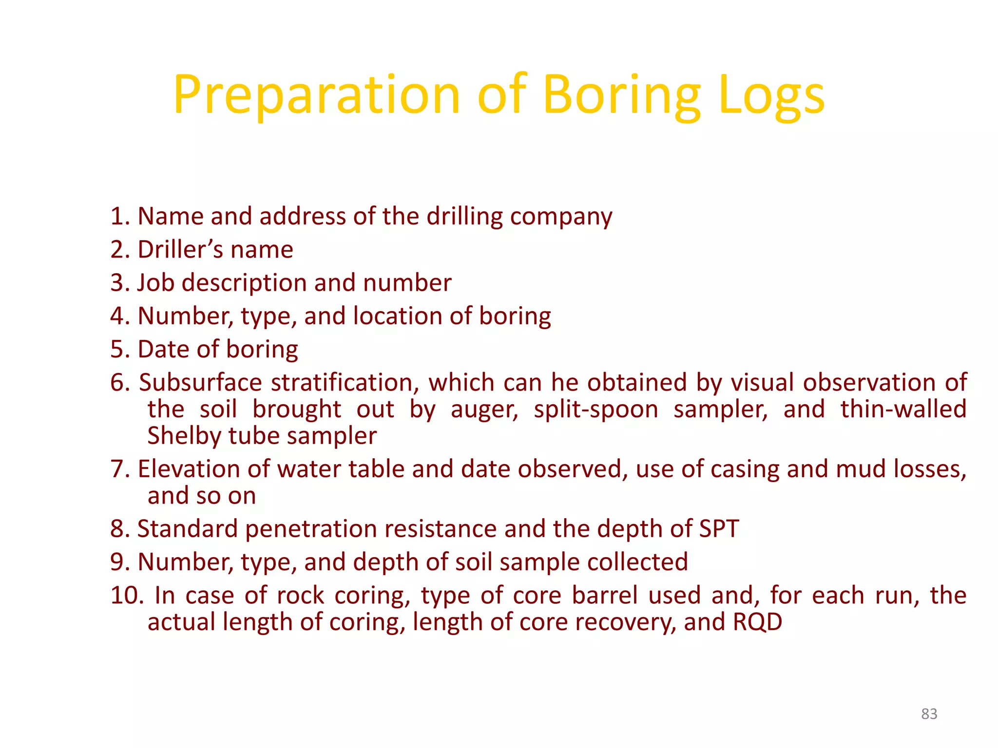 Preparation of Boring Logs
1. Name and address of the drilling company
2. Driller’s name
3. Job description and number
4. Number, type, and location of boring
5. Date of boring
6. Subsurface stratification, which can he obtained by visual observation of
the soil brought out by auger, split-spoon sampler, and thin-walled
Shelby tube sampler
7. Elevation of water table and date observed, use of casing and mud losses,
and so on
8. Standard penetration resistance and the depth of SPT
9. Number, type, and depth of soil sample collected
10. In case of rock coring, type of core barrel used and, for each run, the
actual length of coring, length of core recovery, and RQD
83
 