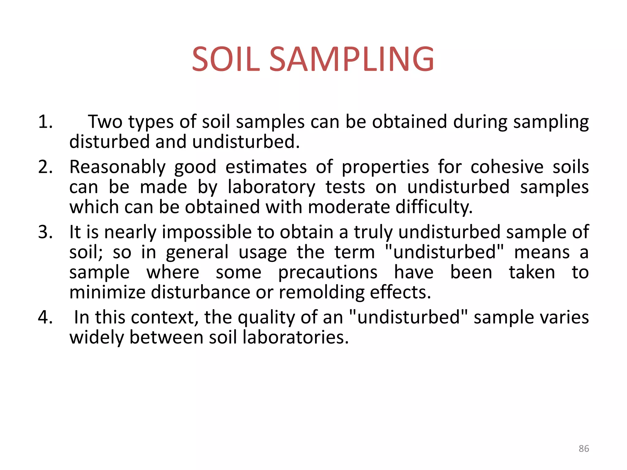 SOIL SAMPLING
1. Two types of soil samples can be obtained during sampling
disturbed and undisturbed.
2. Reasonably good estimates of properties for cohesive soils
can be made by laboratory tests on undisturbed samples
which can be obtained with moderate difficulty.
3. It is nearly impossible to obtain a truly undisturbed sample of
soil; so in general usage the term "undisturbed" means a
sample where some precautions have been taken to
minimize disturbance or remolding effects.
4. In this context, the quality of an "undisturbed" sample varies
widely between soil laboratories.
86
 