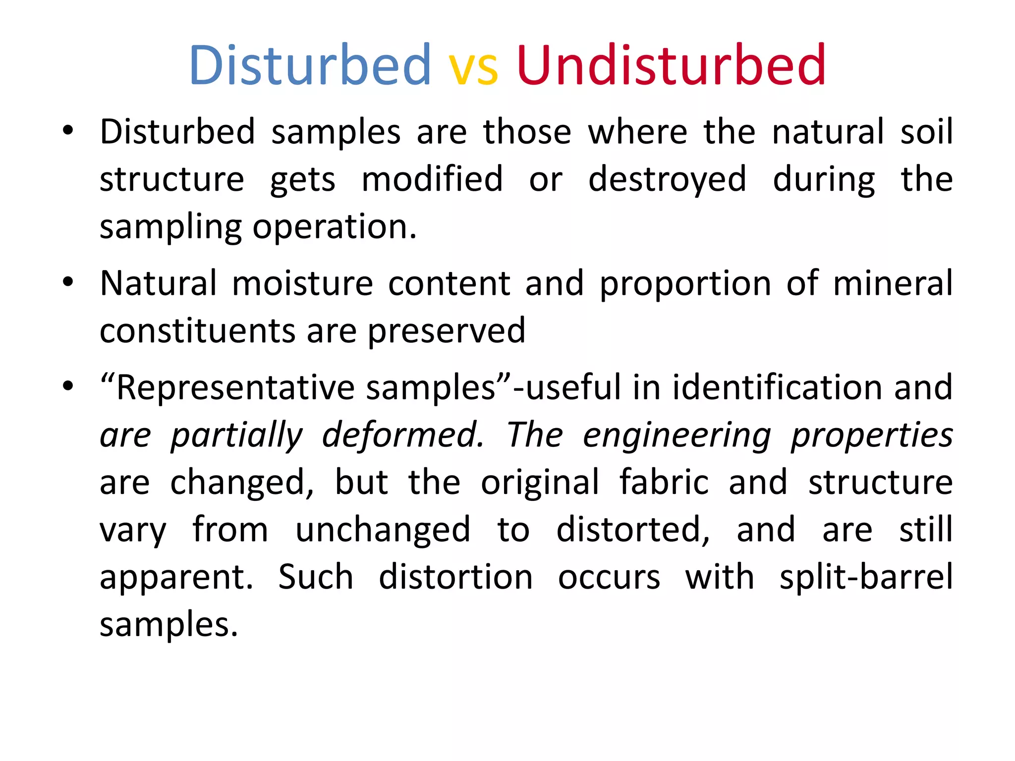 Disturbed vs Undisturbed
• Disturbed samples are those where the natural soil
structure gets modified or destroyed during the
sampling operation.
• Natural moisture content and proportion of mineral
constituents are preserved
• “Representative samples”-useful in identification and
are partially deformed. The engineering properties
are changed, but the original fabric and structure
vary from unchanged to distorted, and are still
apparent. Such distortion occurs with split-barrel
samples.
 