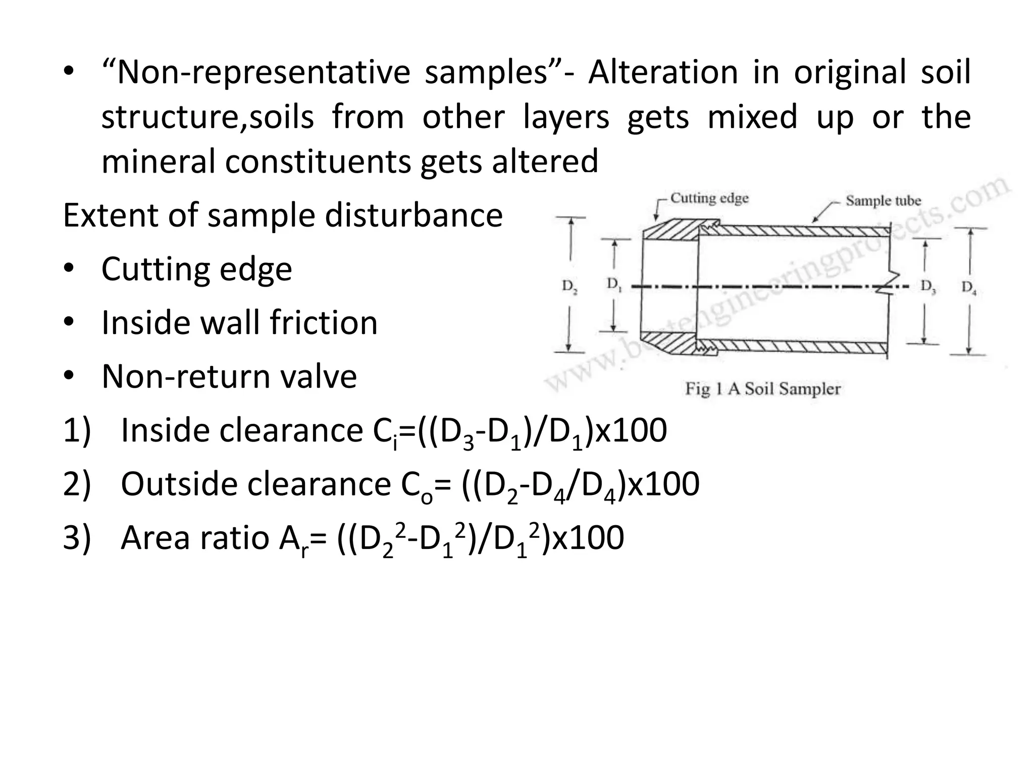 • “Non-representative samples”- Alteration in original soil
structure,soils from other layers gets mixed up or the
mineral constituents gets altered
Extent of sample disturbance
• Cutting edge
• Inside wall friction
• Non-return valve
1) Inside clearance Ci=((D3-D1)/D1)x100
2) Outside clearance Co= ((D2-D4/D4)x100
3) Area ratio Ar= ((D2
2-D1
2)/D1
2)x100
 