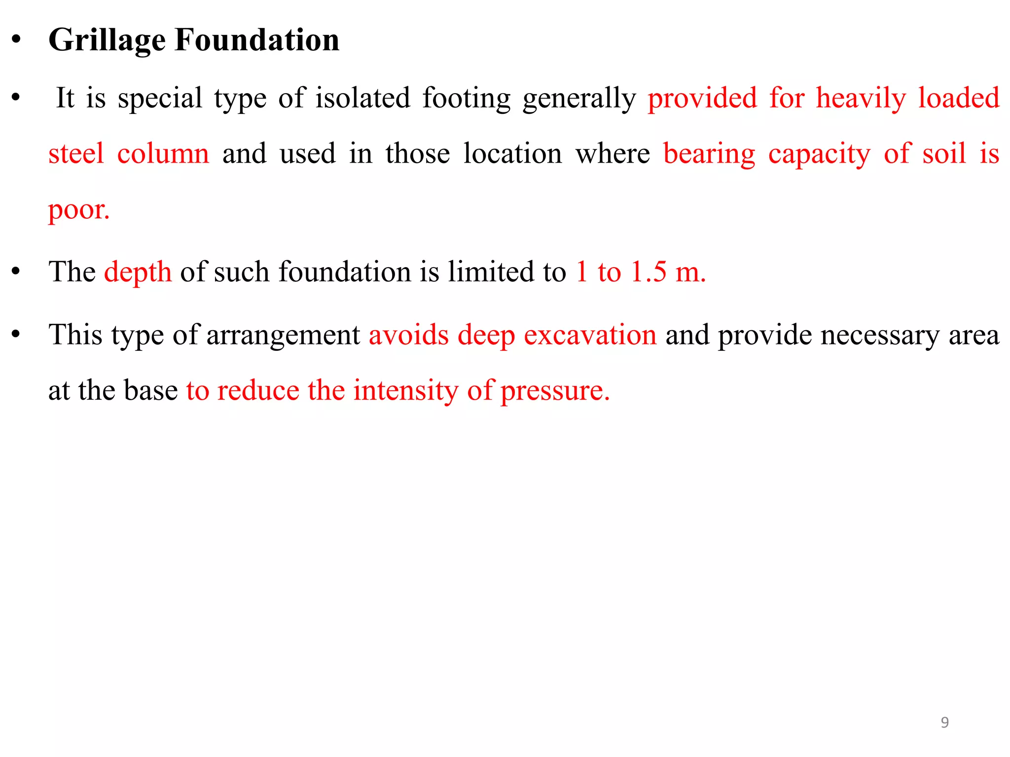 • Grillage Foundation
• It is special type of isolated footing generally provided for heavily loaded
steel column and used in those location where bearing capacity of soil is
poor.
• The depth of such foundation is limited to 1 to 1.5 m.
• This type of arrangement avoids deep excavation and provide necessary area
at the base to reduce the intensity of pressure.
9
 