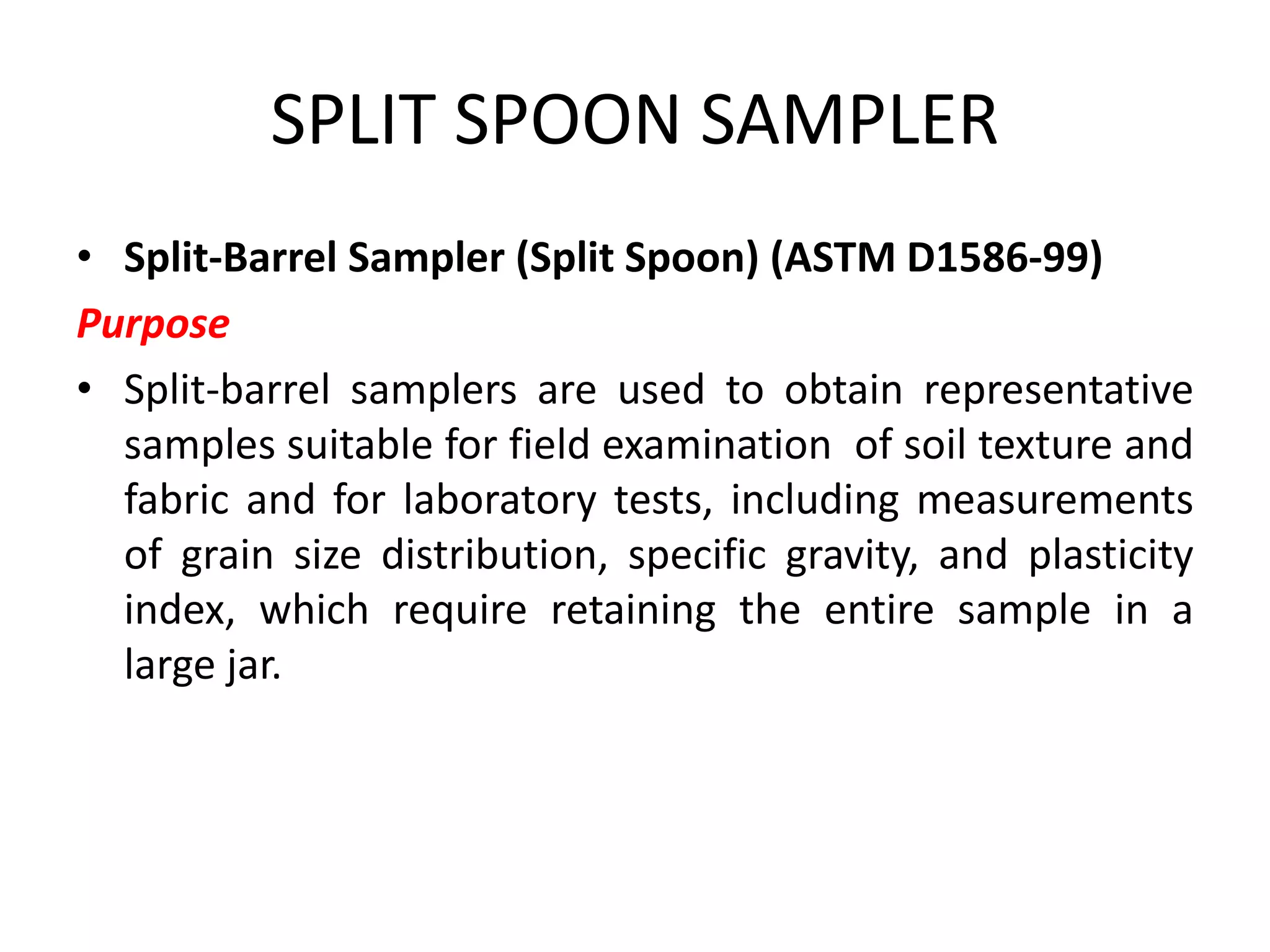 SPLIT SPOON SAMPLER
• Split-Barrel Sampler (Split Spoon) (ASTM D1586-99)
Purpose
• Split-barrel samplers are used to obtain representative
samples suitable for field examination of soil texture and
fabric and for laboratory tests, including measurements
of grain size distribution, specific gravity, and plasticity
index, which require retaining the entire sample in a
large jar.
 