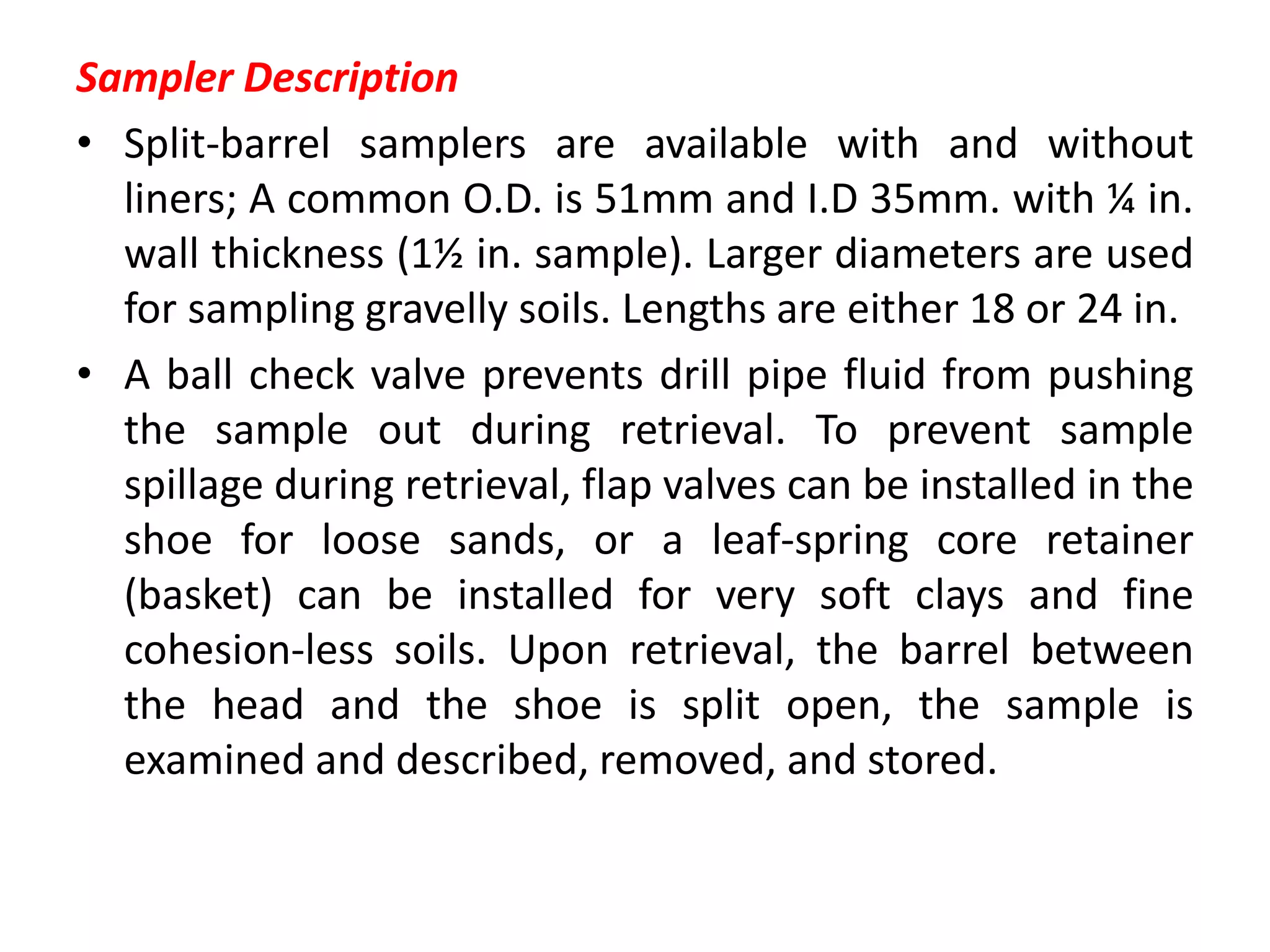 Sampler Description
• Split-barrel samplers are available with and without
liners; A common O.D. is 51mm and I.D 35mm. with ¼ in.
wall thickness (1½ in. sample). Larger diameters are used
for sampling gravelly soils. Lengths are either 18 or 24 in.
• A ball check valve prevents drill pipe fluid from pushing
the sample out during retrieval. To prevent sample
spillage during retrieval, flap valves can be installed in the
shoe for loose sands, or a leaf-spring core retainer
(basket) can be installed for very soft clays and fine
cohesion-less soils. Upon retrieval, the barrel between
the head and the shoe is split open, the sample is
examined and described, removed, and stored.
 
