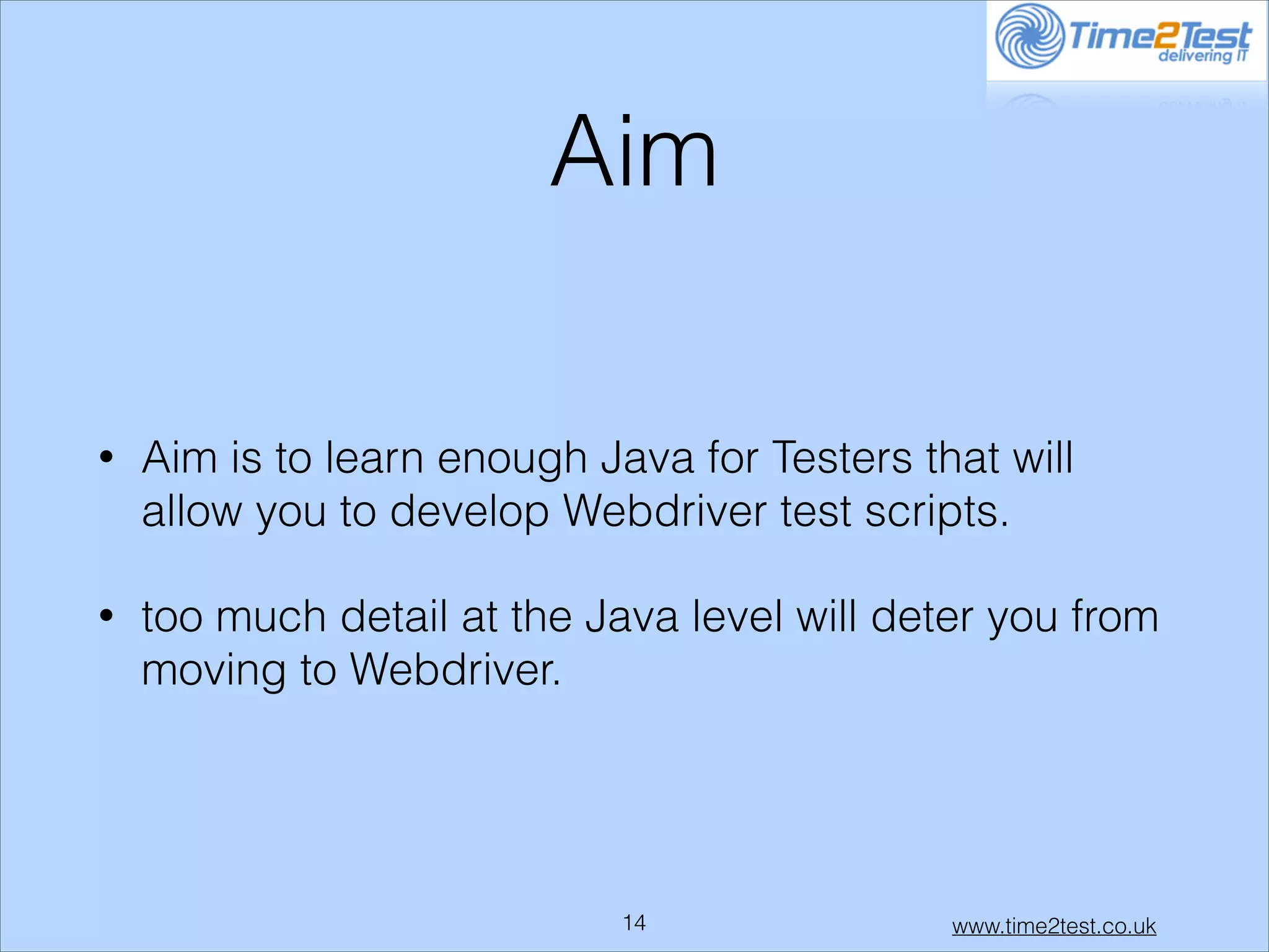 Aim
•

Aim is to learn enough Java for Testers that will
allow you to develop Webdriver test scripts.

•

too much detail at the Java level will deter you from
moving to Webdriver.

!14

www.time2test.co.uk

 