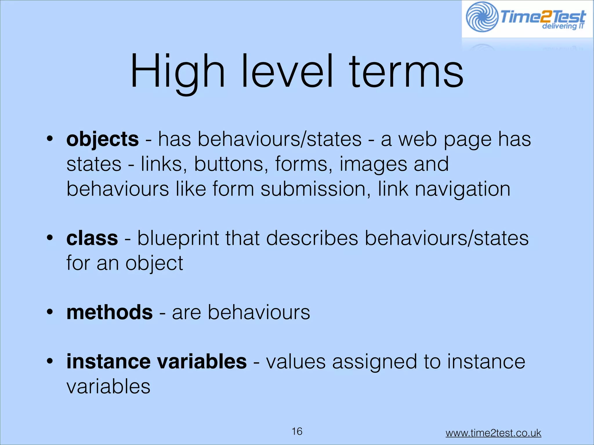 High level terms
•

objects - has behaviours/states - a web page has
states - links, buttons, forms, images and
behaviours like form submission, link navigation

•

class - blueprint that describes behaviours/states
for an object

•

methods - are behaviours

•

instance variables - values assigned to instance
variables
!16

www.time2test.co.uk

 