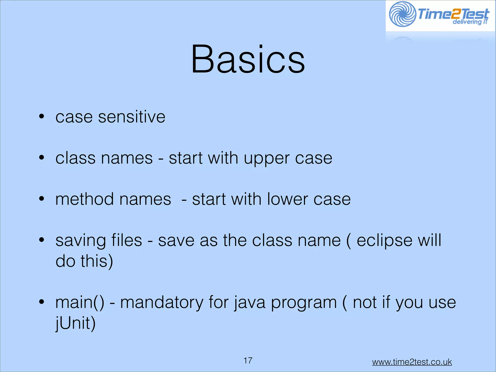 Basics
•

case sensitive

•

class names - start with upper case

•

method names - start with lower case

•

saving ﬁles - save as the class name ( eclipse will
do this)

•

main() - mandatory for java program ( not if you use
jUnit)
!17

www.time2test.co.uk

 