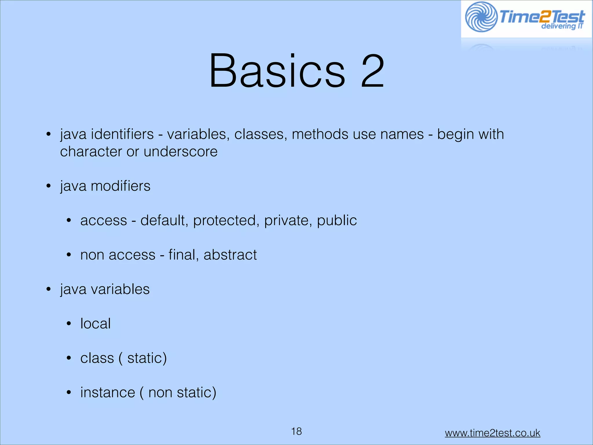 Basics 2
•

java identiﬁers - variables, classes, methods use names - begin with
character or underscore

•

java modiﬁers
•
•

•

access - default, protected, private, public
non access - ﬁnal, abstract

java variables
•

local

•

class ( static)

•

instance ( non static)
!18

www.time2test.co.uk

 