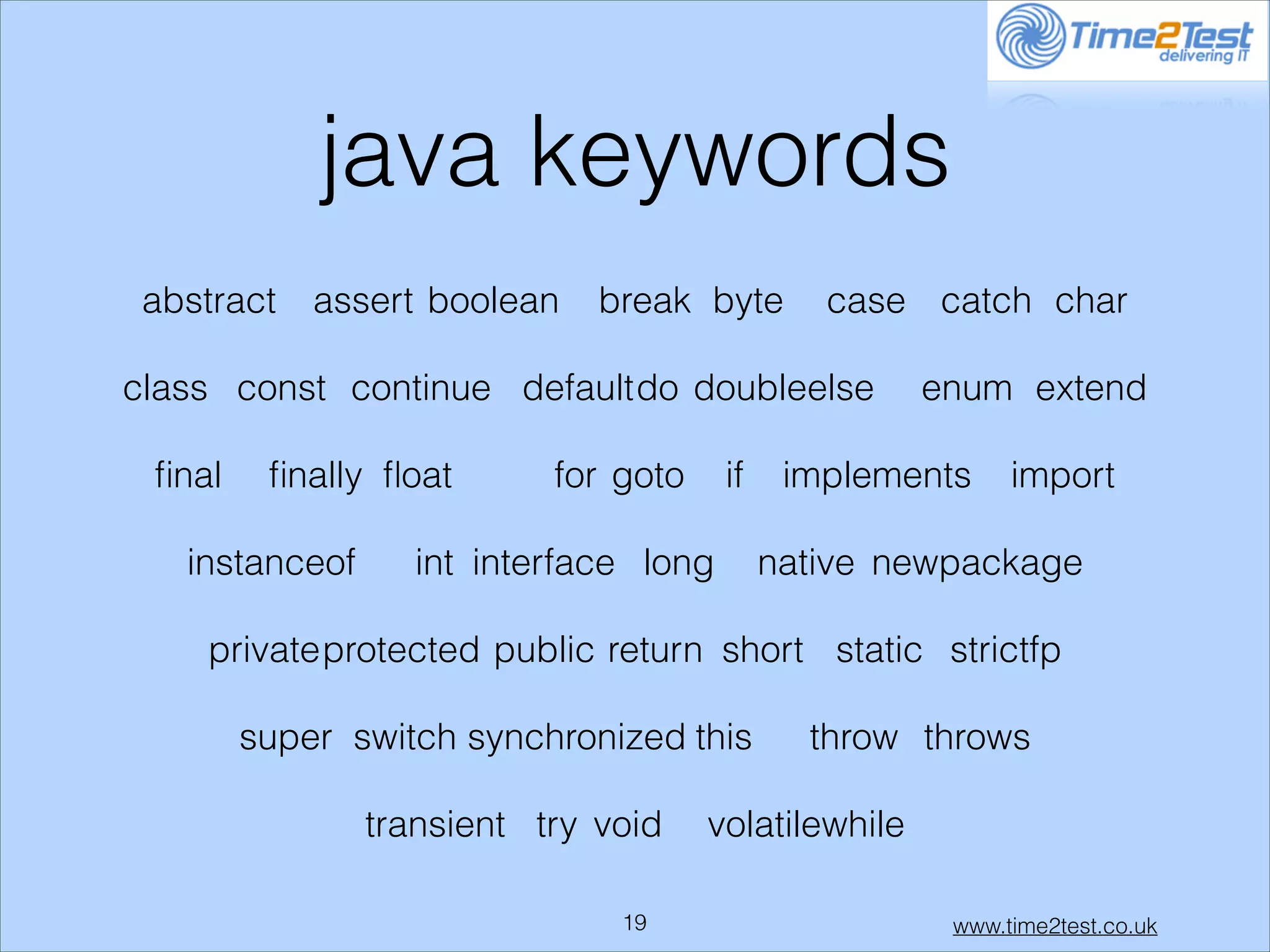 java keywords
abstract

assert boolean

break byte

case catch char

class const continue default do doubleelse
ﬁnal

ﬁnally ﬂoat

instanceof

for goto

if

int interface long

enum extend

implements

import

native newpackage

private protected public return short static strictfp
super switch synchronized this
transient try void
!19

throw throws

volatilewhile
www.time2test.co.uk

 