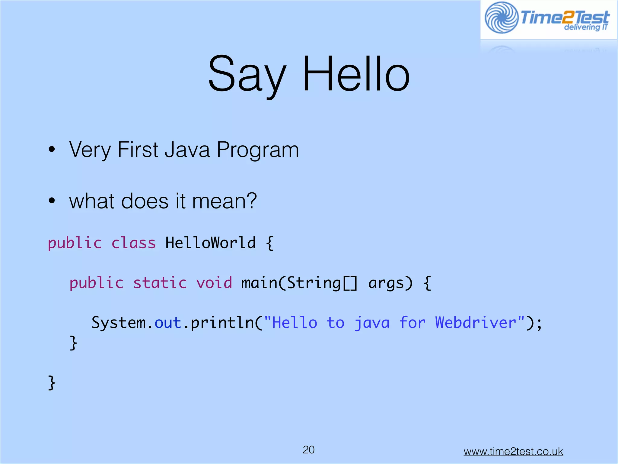 Say Hello
•

Very First Java Program

•

what does it mean?

!
public class HelloWorld {	
!
	 public static void main(String[] args) {	
!
	 	 System.out.println("Hello to java for Webdriver");	
	 }	
!
}	

!20

www.time2test.co.uk

 
