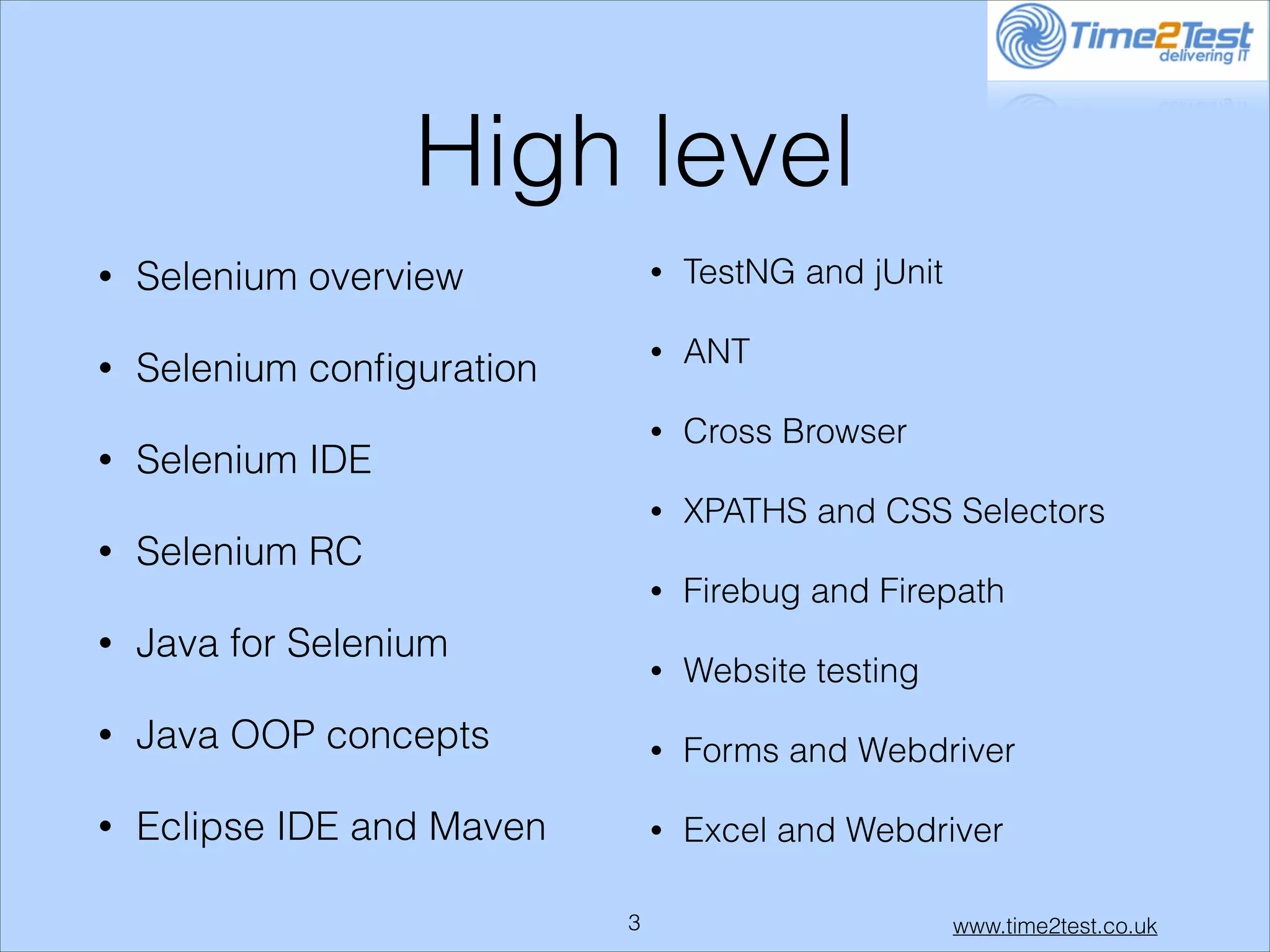 High level
•
•
•

•

TestNG and jUnit

Selenium conﬁguration

•

ANT

•

Cross Browser
XPATHS and CSS Selectors

•

•

Selenium overview

•

•

Firebug and Firepath

•

Website testing

Selenium IDE
Selenium RC
Java for Selenium

•

Java OOP concepts

•

Forms and Webdriver

•

Eclipse IDE and Maven

•

Excel and Webdriver

!3

www.time2test.co.uk

 