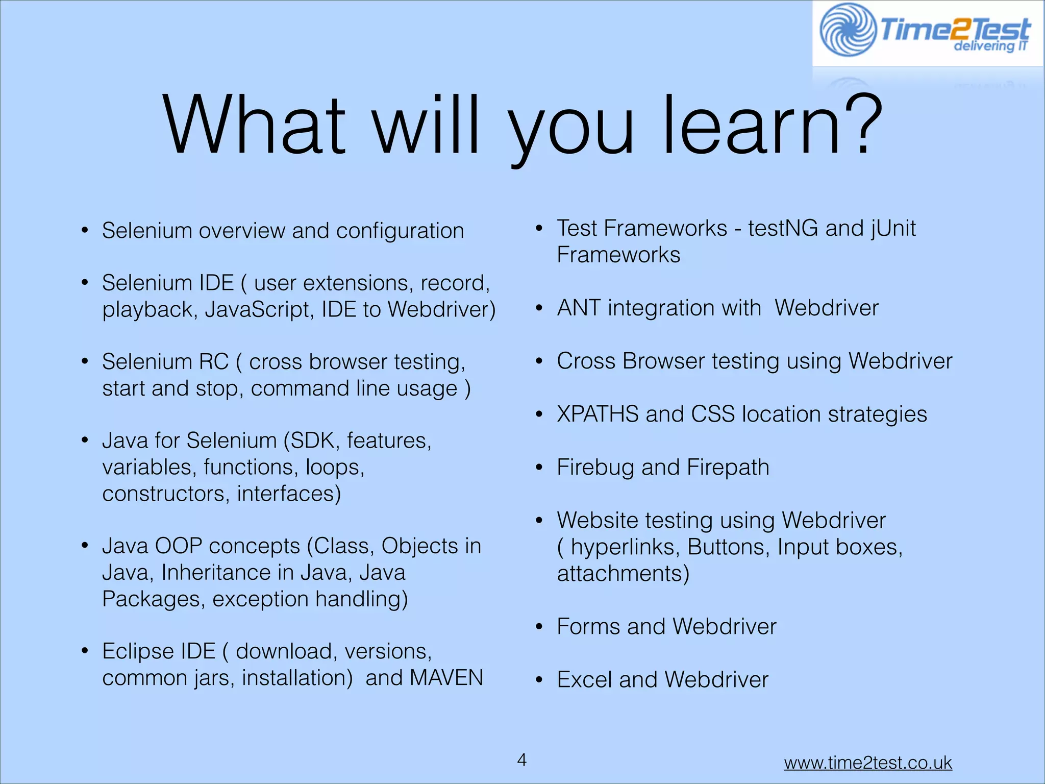 What will you learn?
•

Selenium overview and conﬁguration

•

Test Frameworks - testNG and jUnit
Frameworks

•

Selenium IDE ( user extensions, record,
playback, JavaScript, IDE to Webdriver)

•

ANT integration with Webdriver

•

Cross Browser testing using Webdriver

•

XPATHS and CSS location strategies

•

Firebug and Firepath

•

Website testing using Webdriver
( hyperlinks, Buttons, Input boxes,
attachments)

•

Forms and Webdriver

•

Excel and Webdriver

•

•

•

•

Selenium RC ( cross browser testing,
start and stop, command line usage )
Java for Selenium (SDK, features,
variables, functions, loops,
constructors, interfaces)
Java OOP concepts (Class, Objects in
Java, Inheritance in Java, Java
Packages, exception handling)
Eclipse IDE ( download, versions,
common jars, installation) and MAVEN

!4

www.time2test.co.uk

 