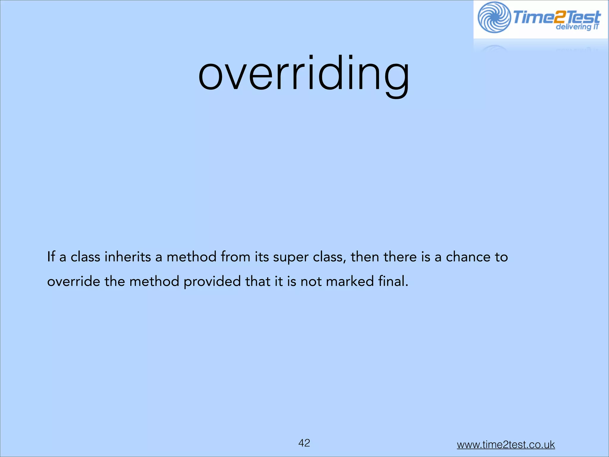 overriding

If a class inherits a method from its super class, then there is a chance to
override the method provided that it is not marked final.

!42

www.time2test.co.uk

 