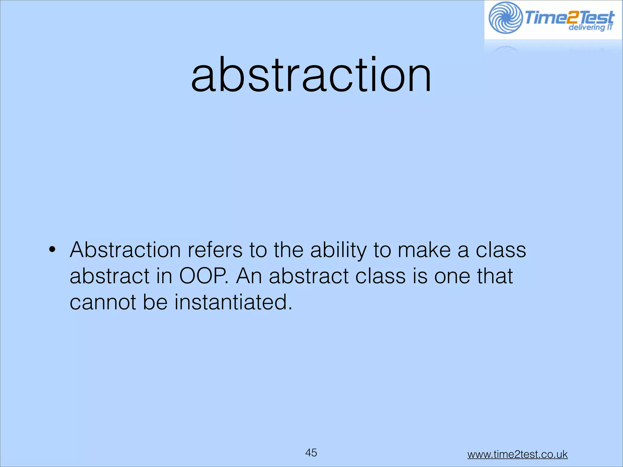abstraction

•

Abstraction refers to the ability to make a class
abstract in OOP. An abstract class is one that
cannot be instantiated.

!45

www.time2test.co.uk

 