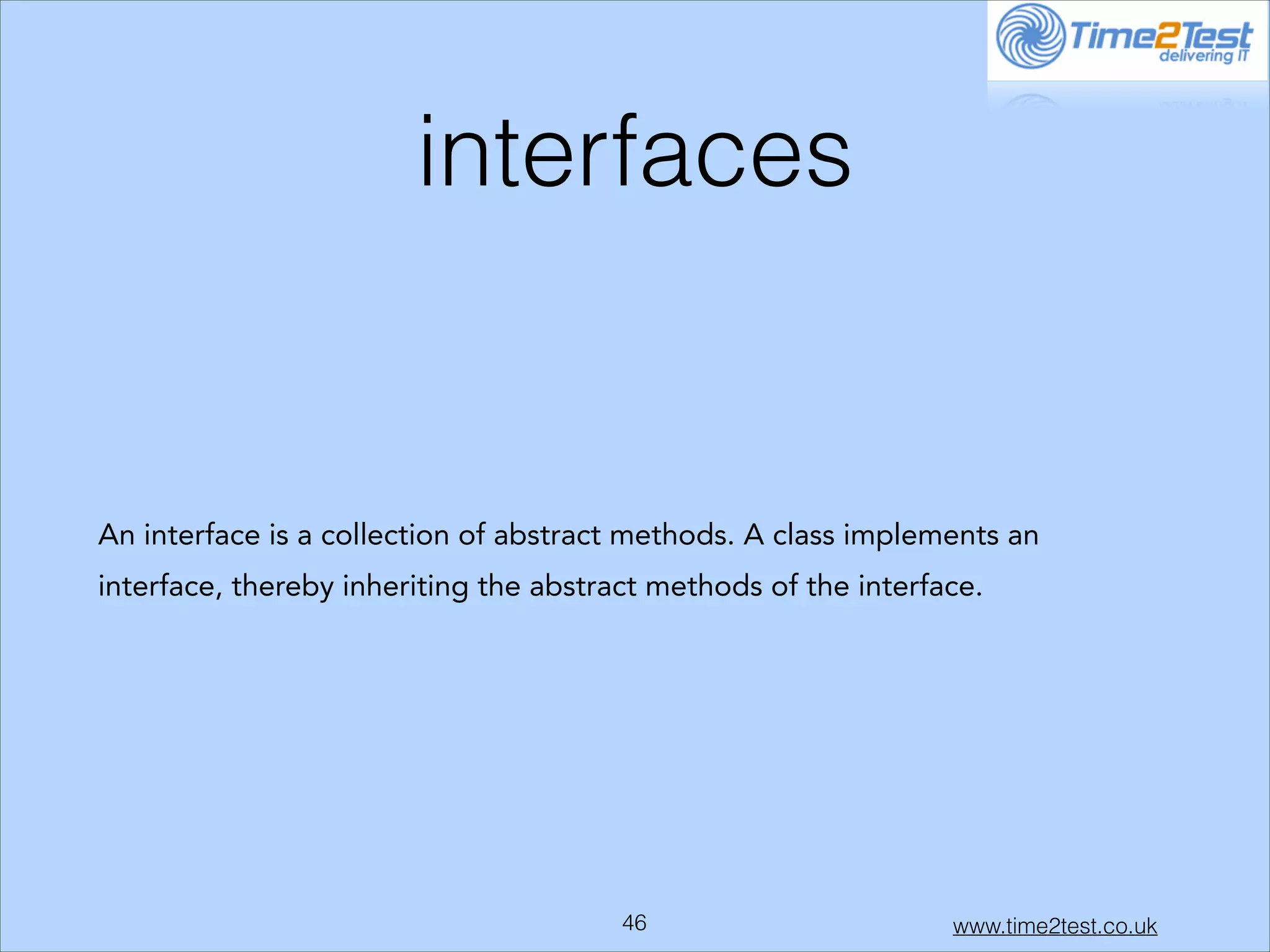 interfaces

An interface is a collection of abstract methods. A class implements an
interface, thereby inheriting the abstract methods of the interface.

!46

www.time2test.co.uk

 