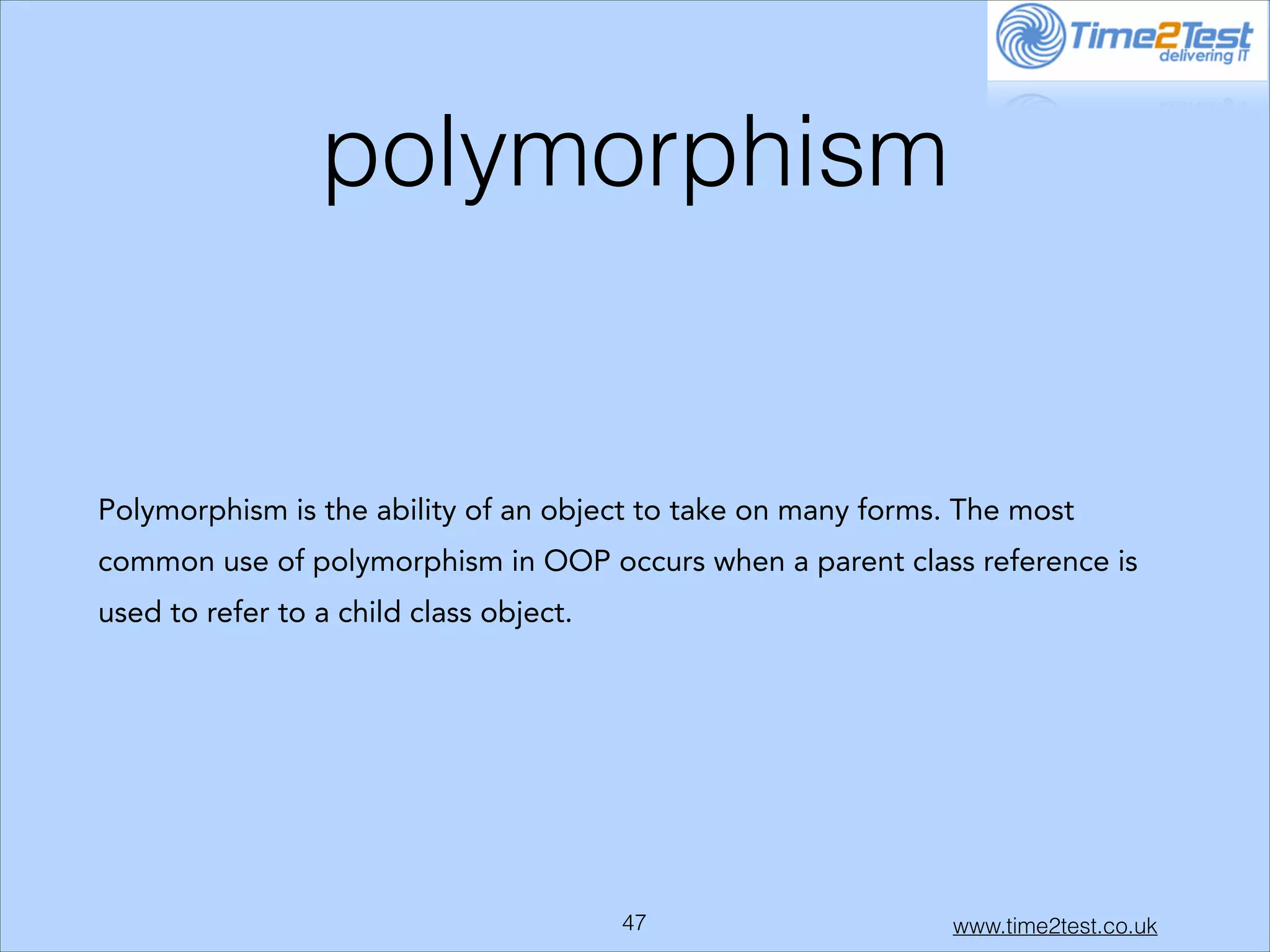 polymorphism

Polymorphism is the ability of an object to take on many forms. The most
common use of polymorphism in OOP occurs when a parent class reference is
used to refer to a child class object.

!47

www.time2test.co.uk

 