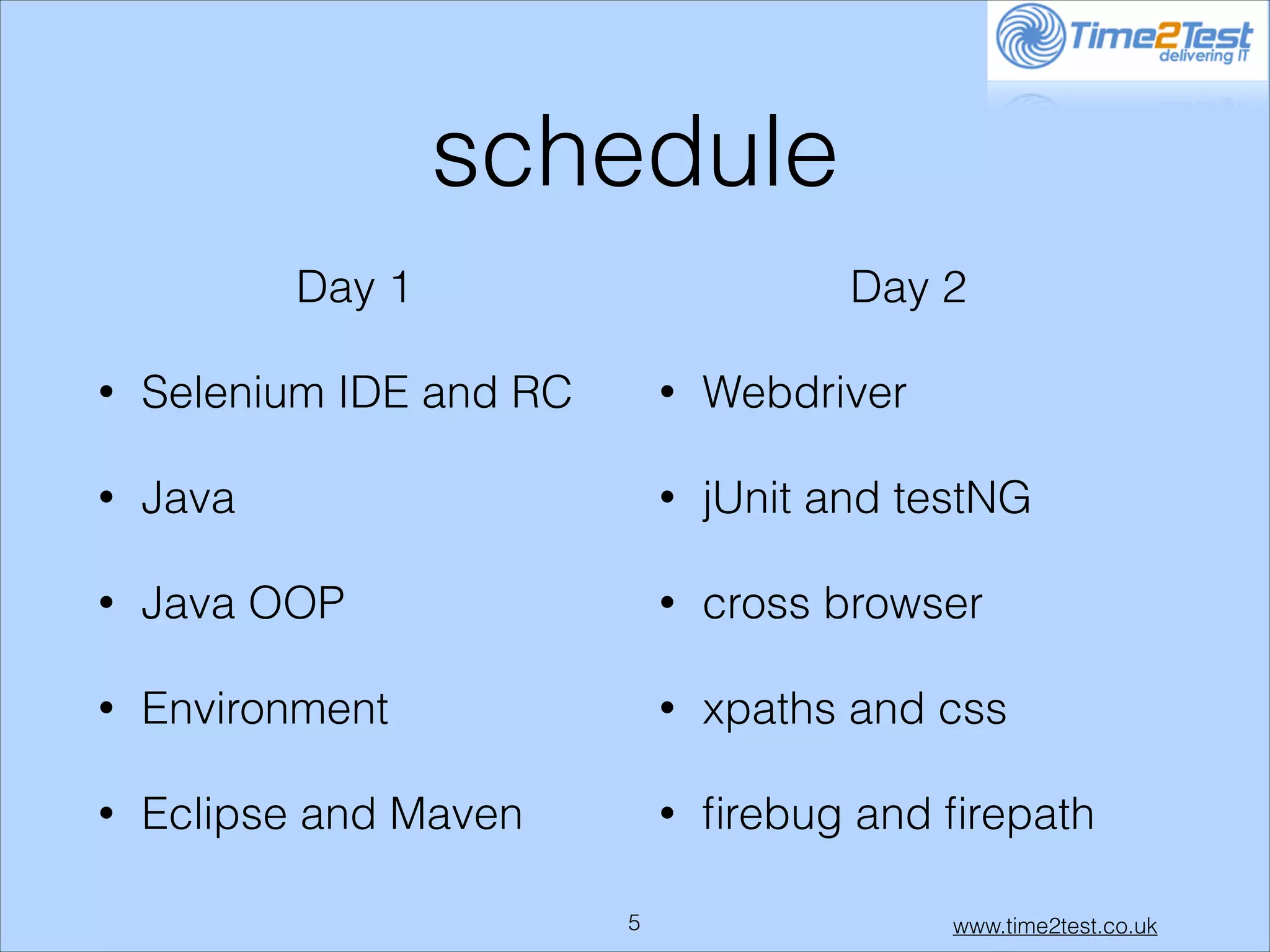schedule
Day 1

Day 2

•

Selenium IDE and RC

•

Webdriver

•

Java

•

jUnit and testNG

•

Java OOP

•

cross browser

•

Environment

•

xpaths and css

•

Eclipse and Maven

•

ﬁrebug and ﬁrepath

!5

www.time2test.co.uk

 