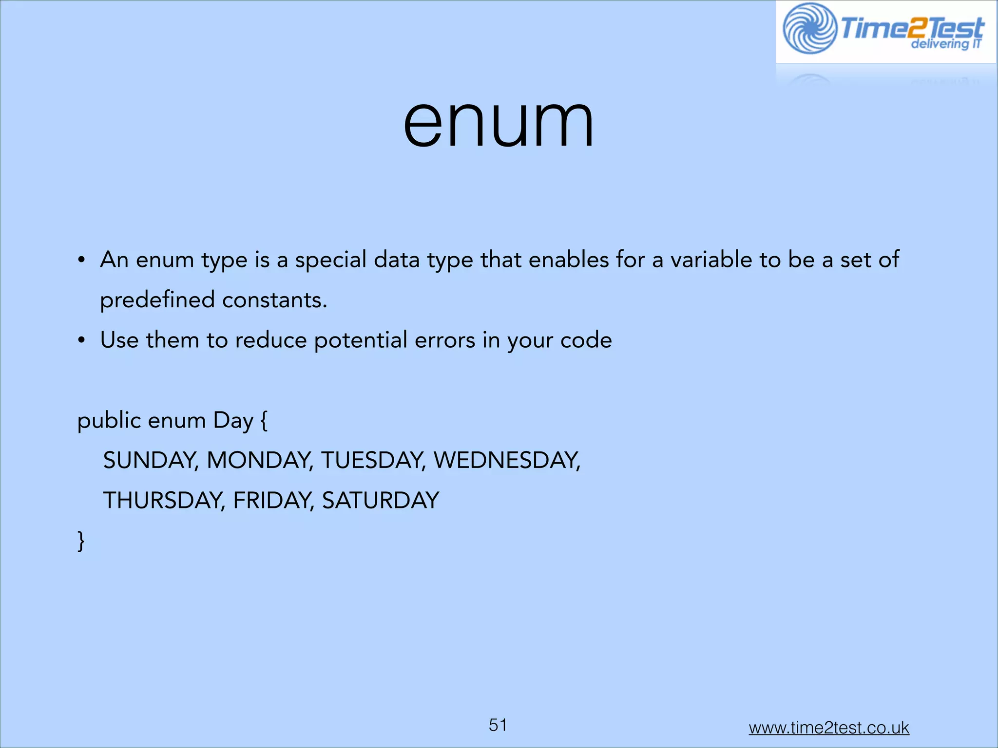 enum
•

An enum type is a special data type that enables for a variable to be a set of
predefined constants.

•

Use them to reduce potential errors in your code

!
public enum Day {
SUNDAY, MONDAY, TUESDAY, WEDNESDAY,
THURSDAY, FRIDAY, SATURDAY
}

!

!51

www.time2test.co.uk

 