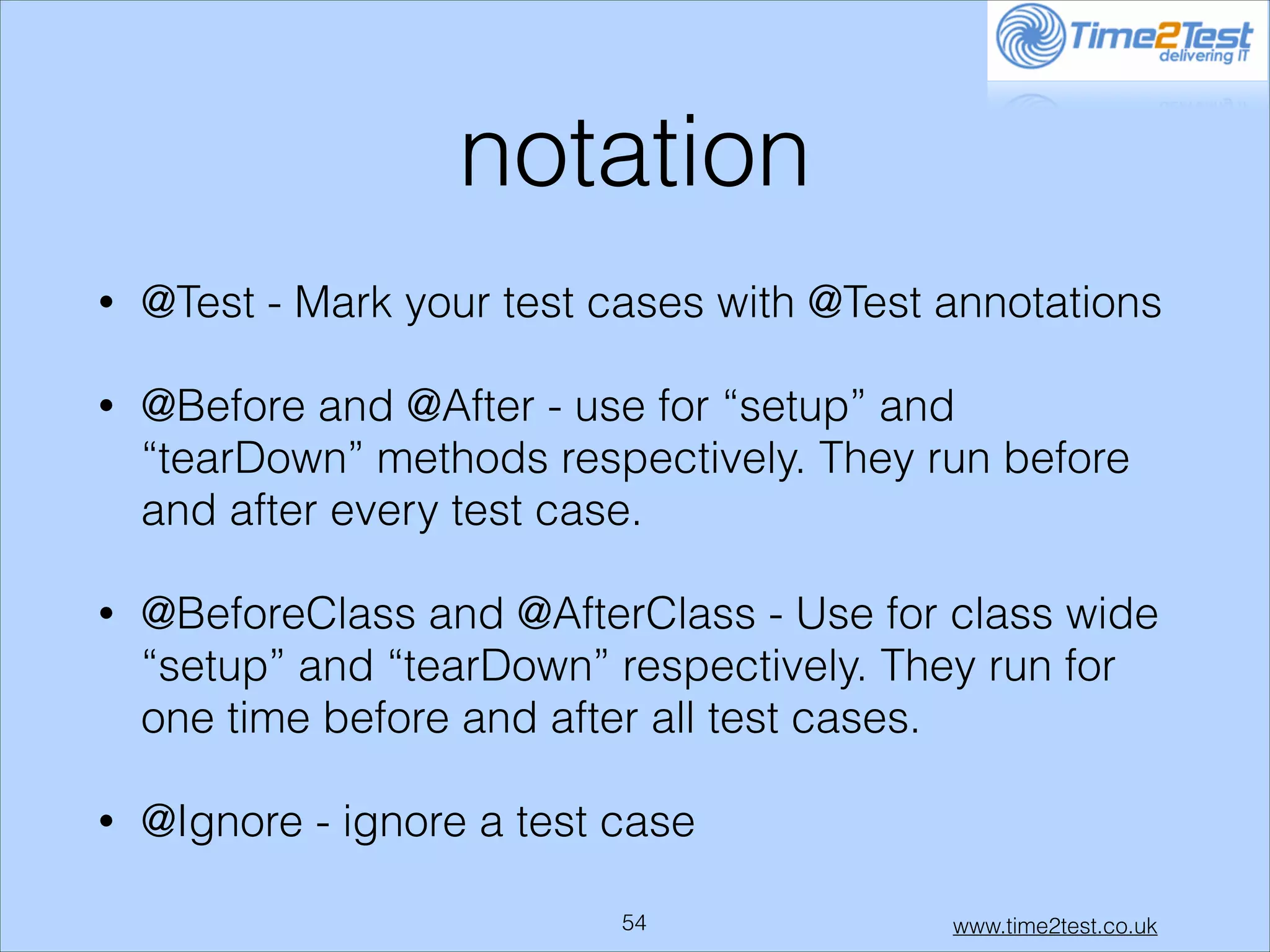 notation
•

@Test - Mark your test cases with @Test annotations

•

@Before and @After - use for “setup” and
“tearDown” methods respectively. They run before
and after every test case.

•

@BeforeClass and @AfterClass - Use for class wide
“setup” and “tearDown” respectively. They run for
one time before and after all test cases.

•

@Ignore - ignore a test case
!54

www.time2test.co.uk

 