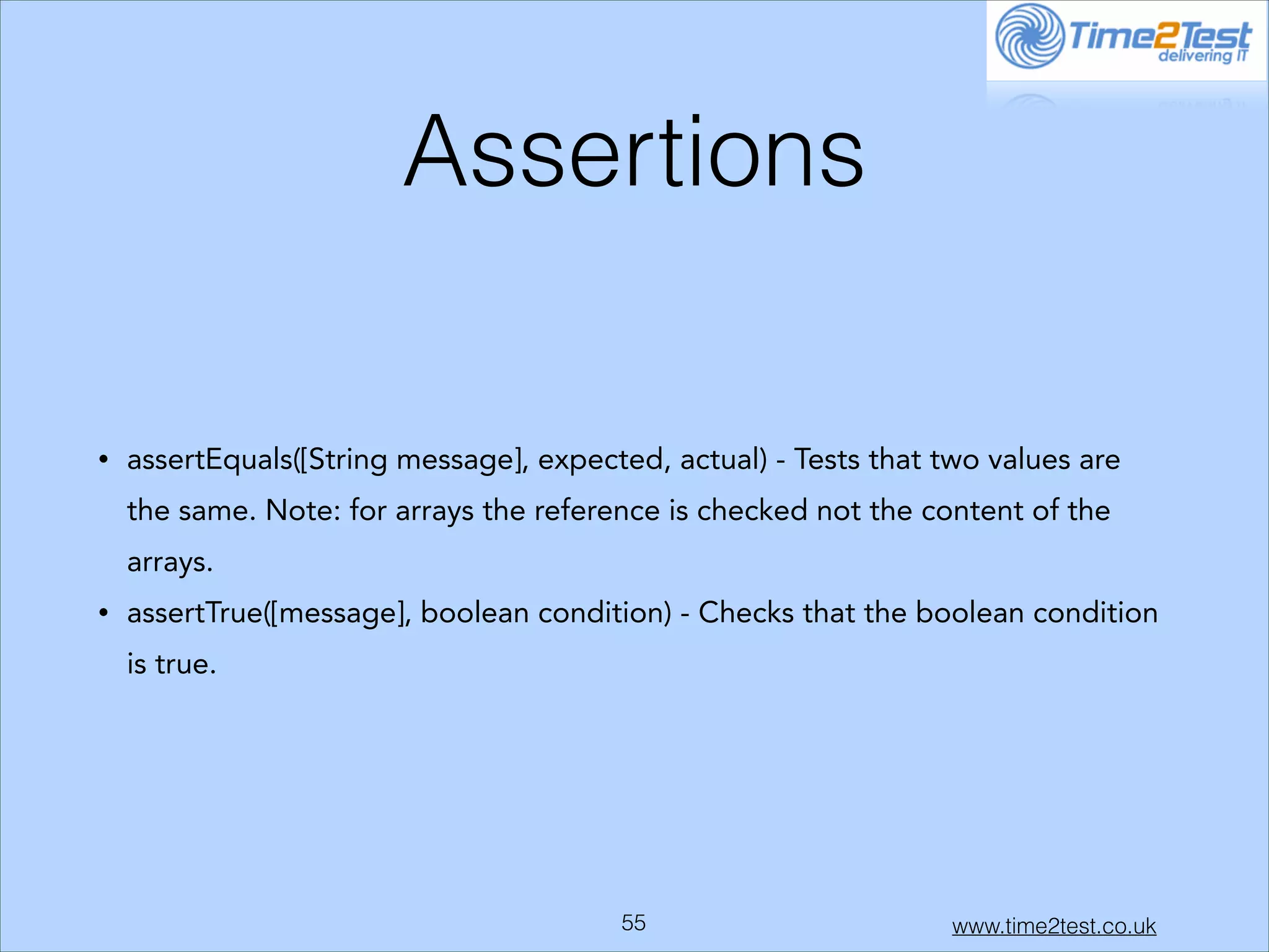 Assertions
•

assertEquals([String message], expected, actual) - Tests that two values are
the same. Note: for arrays the reference is checked not the content of the
arrays.

•

assertTrue([message], boolean condition) - Checks that the boolean condition
is true.

!55

www.time2test.co.uk

 