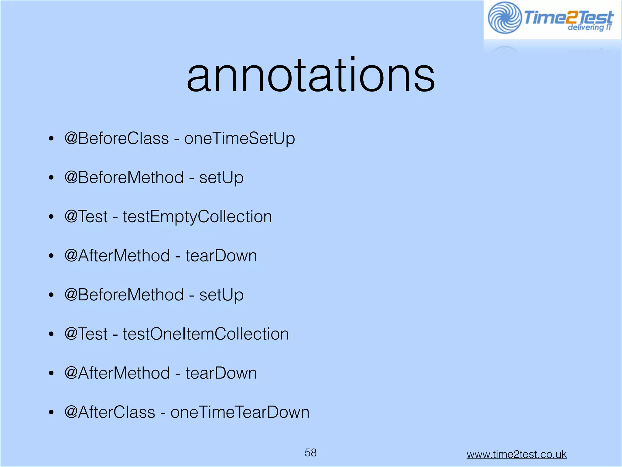 annotations
•

@BeforeClass - oneTimeSetUp

•

@BeforeMethod - setUp

•

@Test - testEmptyCollection

•

@AfterMethod - tearDown

•

@BeforeMethod - setUp

•

@Test - testOneItemCollection

•

@AfterMethod - tearDown

•

@AfterClass - oneTimeTearDown
!58

www.time2test.co.uk

 