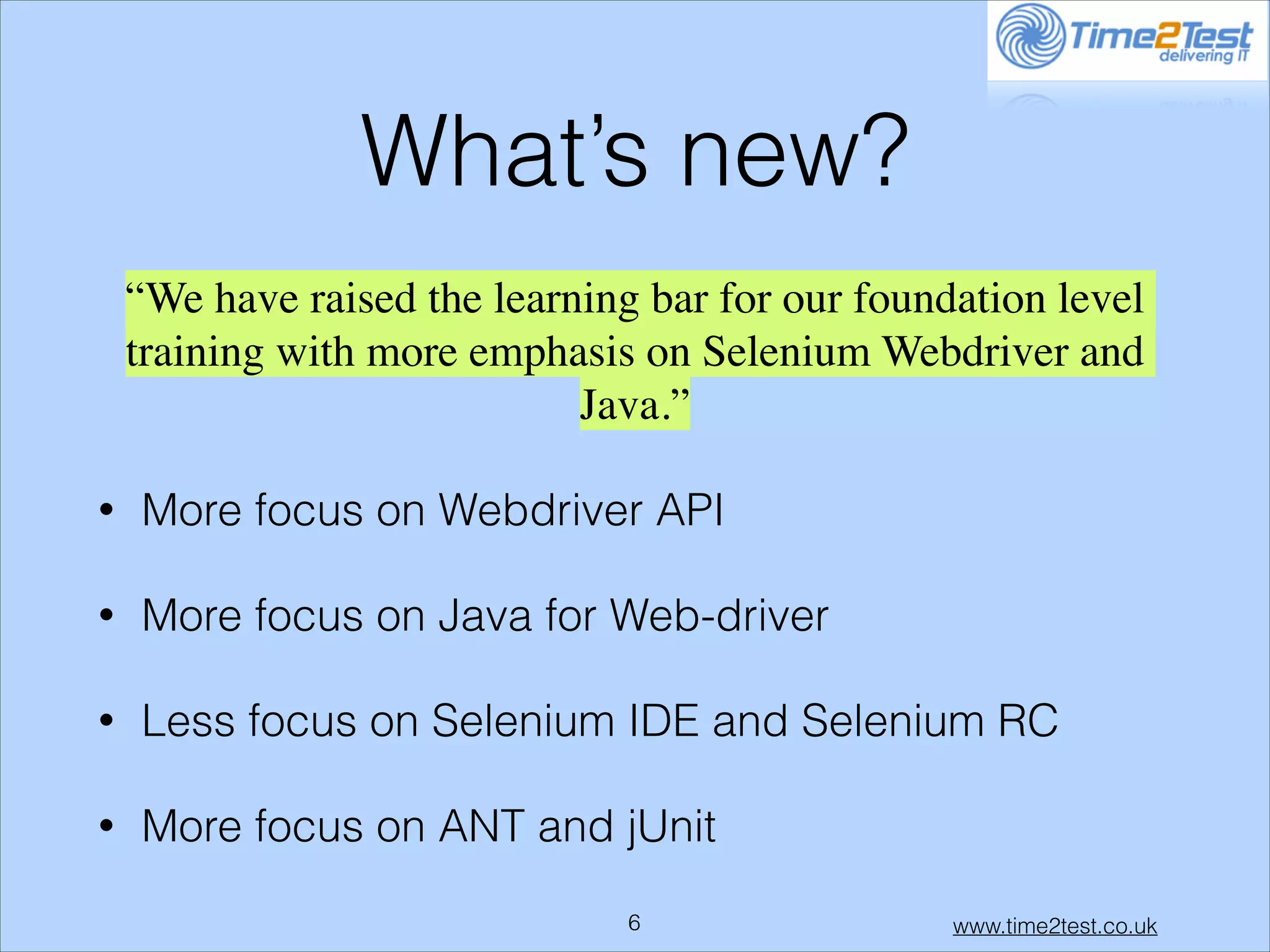 What’s new?
“We have raised the learning bar for our foundation level
training with more emphasis on Selenium Webdriver and
Java.”	

•

More focus on Webdriver API

•

More focus on Java for Web-driver

•

Less focus on Selenium IDE and Selenium RC

•

More focus on ANT and jUnit
!6

www.time2test.co.uk

 