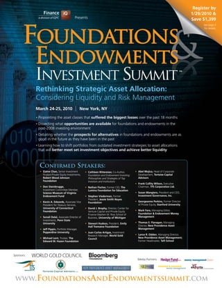Register by
                                                                                                                                              1/29/2010 &
                                                Presents                                                                                      Save $1,399
                                                                                                                                                    See page 5
                                                                                                                                                    for details.




            INVESTMENT SUMMIT                                                                                                            TM




            Rethinking Strategic Asset Allocation:
            Considering Liquidity and Risk Management
            March 24-25, 2010                        New York, NY
            •   Pinpointing the asset classes that suffered the biggest losses over the past 18 months
            •   Dissecting what opportunities are available for foundations and endowments in the
                post-2008 investing environment
            •   Debating whether the prospects for alternatives in foundations and endowments are as
                good in the future as they have been in the past
            •   Learning how to shift portfolios from outdated investment strategies to asset allocations
                that will better meet set investment objectives and achieve better liquidity



                CONFIRMED SPEAKERS:
                 • Elaine Chan, Senior Investment        • Cathleen Rittereiser, Co-Author,        • Abel Mojica, Head of Corporate
                   Analyst-Private Equity Investments,     Foundation and Endowment Investing:       Development, Tortoise Capital
                   Robert Wood Johnson                     Philosophies and Strategies of Top        Advisors
                   Foundation                              Investors and Institutions
                                                                                                   • Frank Cullity Wilson, Executive
                 • Don Steinbrugge,                      • Nathan Fischer, Former CIO, The           Chairman, TFS Corporation Ltd.
                   Investment Committee Member,            Lumina Foundation for Education
                   Science Museum of Virginia                                                      • Susan Mangiero, President and CEO,
                   Endowment Fund                        • Stephen Viederman, Former                 Investment Governance, Inc.
                                                           President, Jessie Smith Noyes
                 • Kevin A. Edwards, Associate Vice        Foundation                              • Georgeanne Perkins, Former Director
                   President for Treasury Services,                                                  of Private Equity, Stanford University
                   University of Connecticut             • David J. Brophy, Director, Center for
                   Foundation                              Venture Capital and Private Equity      • Mark Faro, Managing Editor,
                                                           Finance-Stephen M. Ross School of         Foundation & Endowment Money
                 • Sonali Dalal, Associate Director of     Business, University of Michigan          Management
                   Investments, Penn State
                   University                            • Stewart Hudson, President, Emily        • Thomas E. Flanagan, Managing
                                                           Hall Tremaine Foundation                  Director, New Providence Asset
                 • Jeff Pippin, Portfolio Manager,                                                   Management
                   Pepperdine University                 • Juan Carlos Artigas, Investment
                                                           Research Manager, World Gold            • Lance R. Odden, Managing Director,
                 • Michael Lent, Trustee, The              Council                                   New Providence Asset Management;
                   Edward W. Hazen Foundation                                                        Former Headmaster, Taft School




Sponsors:
                                                                                                     Media Partners:




 WWW.FOUNDATIONSANDENDOWMENTSSUMMIT.COM
 