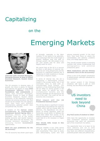Capitalizing

                                on the


                                   Emerging Markets
                                          of strength, especially in the labor            policies impacted growth. In the short
                                          markets. If one wants to be optimistic,         term, they must focus on where the
                                          one could argue that this could trigger a       vulnerabilities and solvency problems
                                          positive feedback loop and lead to              exist, and hedge against risks.
                                          stronger growth. We still predict a two
                                          per cent growth rate for 2012 and               They should consider assets in emerging
                                          slightly lower for 2013.                        markets with strong fundamentals and
                                                                                          demographics, and potential
                                          We cannot look at the US in a vacuum            productivity gains.
                                          as there is still plenty of external risk.
                                          Oil prices are rising dangerously and the       What implications will the Chinese
                                          Eurozone is a significant external risk. A      slowdown have on the US economy?
                                          tightening of credit conditions in Europe
Interview with: Christian Menegatti,      could have a negative impact.                   China is one of the largest contributors
Managing Director & Head of Global                                                        to global growth, although subsidized by
Economic Research, Roubini Global         In terms of internal risk, the US is            its government.
Economics                                 undergoing a deleveraging process
                                          mostly in the private sector, but it will       We cannot predict if the Chinese
                                          eventually have to deal with an                 slowdown will have a soft or hard
The US economy is showing signs of        unsustainable fiscal outlook. The               landing, but the effects will be global.
growth, but there is plenty of internal   question is if the forthcoming fiscal drag
and external risk factors to keep Chief   will be offset by strong growth in the
Investment Officers (CIOs) of             private sector as payroll tax cuts,
foundations and endowments at             unemployment benefits and the
guard, says Christian Menegatti,          recovery package are all expiring by the
Managing Director & Head of Global
Economic Research, Roubini Global
                                          end of the year. This could tilt the US
                                          economy into a recession.
                                                                                                US investors
Economics. In the meantime, emerging
markets are proving lucrative, but they   What    impact      will   the           US
                                                                                                  need to
should not be lumped into one category
when they have very differen t
                                          Presidential elections have?
                                                                                                look beyond
                                                                                                   China
characteristics, potential growth rates   The US has shown a significant increase
and political risk, he adds.              in polarization and political risk inside its
                                          system, which will not change after the
A speaker at the marcus evans             elections. The Republicans are not in
Foundations        &    Endowments        favour of further spending, while the
Investment Summit Spring 2012, in         Democrats would prefer to address the
Wheeling, Illinois, July 23 -25,          deficit later rather than sooner. If the        Any final words of wisdom to CIOs?
Menegatti, from one of the world’s        expiring programs are not extended, it
leading economic and market research      could lead to a US recession or fragile         CIOs have the opportunity to broaden
firms, talks about the US recovery, the   recovery.                                       their investment spectrum towards
Chinese economic slowdown and                                                             economies that were not necessarily
emerging market investment                How should CIOs           invest   in   this    part of the investment mix before.
opportunities.                            environment?
                                                                                          The opportunity here is to learn to be
What are your predictions for the         Although volatility is low, CIOs cannot         more selective and not to lump
US economy?                               count on cash, government bonds or              emerging markets into one category, as
                                          safe investments. They need to study            they have very different characteristics,
The US economy has shown good signs       past deleveraging cycles and how                potential growth rates and political risk.
 