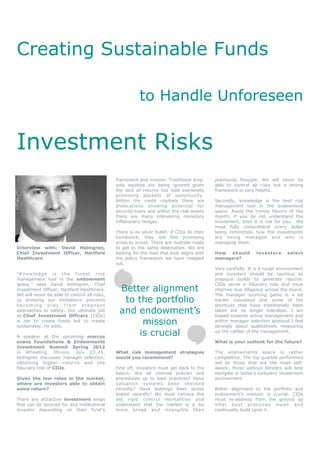 Creating Sustainable Funds

                                                         to Handle Unforeseen


Investment Risks
                                              framework and mission. Traditional long-      previously thought. We will never be
                                              only equities are being ignored given         able to control all risks but a strong
                                              the lack of returns but hold extremely        framework is very helpful.
                                              promising pockets of opportunity.
                                              Within the credit markets there are           Secondly, knowledge is the best risk
                                              dislocations showing potential for            management tool in the endowment
                                              secured loans and within the real assets      space. Avoid the trendy flavors of the
                                              there are many interesting monetary           month; if you do not understand the
                                              inflationary hedges.                          investment, then it is not for you. We
                                                                                            must fully comprehend every dollar
                                              There is no silver bullet. If CIOs do their   being committed, how the investments
                                              homework, they will find promising            are being managed and who is
                                              areas to invest. There are multiple roads     managing them.
Interview with: David Holmgren,               to get to the same destination. We are
Chief Investment Officer, Hartford            looking for the road that best aligns with    How should         investors     select
Healthcare                                    the policy framework we have mapped           managers?
                                              out.
                                                                                            Very carefully. It is a rough environment
“Knowledge is the finest risk                                                               and investors should be cautious as
management tool in the endowment                                                            pressure builds to generate returns.
space,” says David Holmgren, Chief                                                          CIOs serve a fiduciary role and must
Investment Officer, Hartford Healthcare.       Better alignment                             improve due diligence across the board.
We will never be able to control all risks,                                                 The manager sourcing game is a lot
so knowing our limitations prevents
becoming prey from stagnant
                                                to the portfolio                            harder nowadays and some of the
                                                                                            shortcuts that have traditionally been
approaches to safety. Our ultimate job
as Chief Investment Officers (CIOs)
                                               and endowment’s                              taken are no longer tolerated. I am
                                                                                            biased towards active management and
is not to create funds but to create
sustainably, he adds.
                                                    mission                                 within manager selection protocol I feel
                                                                                            strongly about qualitatively measuring

A speaker at the upcoming marcus
                                                   is crucial                               up the caliber of the management.

evans Foundations & Endowments                                                              What is your outlook for the future?
Investment Summit Spring 2012
in Wheeling, Illinois, July 23-25,            What risk management strategies               The endowments space is rather
Holmgren discusses manager selection,         would you recommend?                          competitive. The top quartile performers
obtaining higher returns and the                                                            will be those that are the most self-
fiduciary role of CIOs.                       First off, investors must get back to the     aware; those without blinders will best
                                              basics. Are all internal policies and         navigate in today’s turbulent investment
Given the low rates in the market,            procedures up to best practices? Have         environment.
where are investors able to obtain            valuation systems been checked
some return?                                  recently? Have holdings been stress           Better alignment to the portfolio and
                                              tested recently? We must remove the           endowment’s mission is crucial. CIOs
There are attractive investment areas         old rigid control mentalities and             must re-address from the ground up
that can be sourced for any institutional     understand that the market is a lot           wha t be s t prac t i ce s m ea n an d
investor depending on their fund’s            more broad and intangible than                continually build upon it.
 
