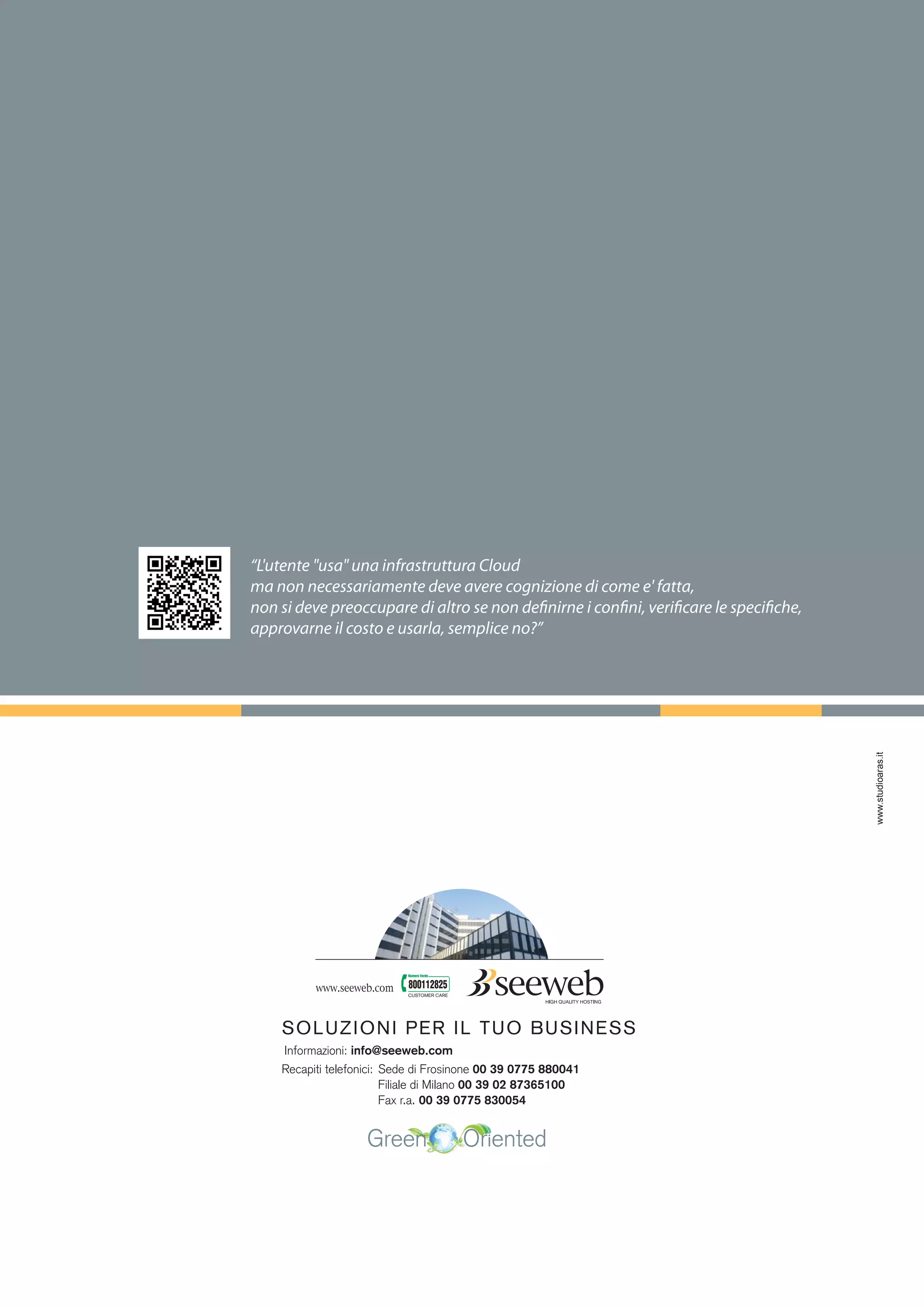 www.studioaras.it
CUSTOMER CARE
SOLUZIONI PER IL TUO BUSINESS
Informazioni: info@seeweb.com
Recapiti telefonici: Sede di Frosinone 00 39 0775 880041
Filiale di Milano 00 39 02 87365100
Fax r.a. 00 39 0775 830054
“L'utente "usa" una infrastruttura Cloud
ma non necessariamente deve avere cognizione di come e' fatta,
non si deve preoccupare di altro se non definirne i confini, verificare le specifiche,
approvarne il costo e usarla, semplice no?”
 