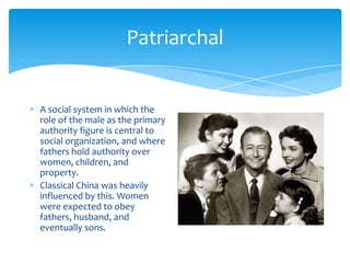 PatriarchalAsocial system in which the role of the male as the primary authority figure is central to social organization, and where fathers hold authority over women, children, and property.Classical China was heavily influenced by this. Women were expected to obey fathers, husband, and eventually sons.