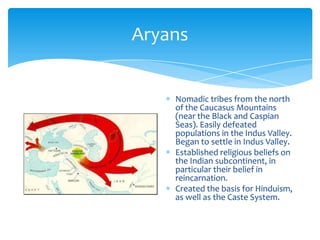 AryansNomadic tribes from the north of the Caucasus Mountains (near the Black and Caspian Seas). Easily defeated populations in the Indus Valley. Began to settle in Indus Valley.Established religious beliefs on the Indian subcontinent, in particular their belief in reincarnation.Created the basis for Hinduism, as well as the Caste System.