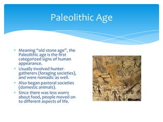 Paleolithic AgeMeaning “old stone age”, the Paleolithic age is the first categorized signs of human appearance.Usually involved hunter-gatherers (foraging societies), and were nomadic as well.Also began pastoral societies (domestic animals).Since there was less worry about food, people moved on to different aspects of life.