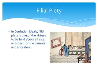 Filial PietyIn Confucian ideals, filial piety is one of the virtues to be held above all else: a respect for the parents and ancestors.