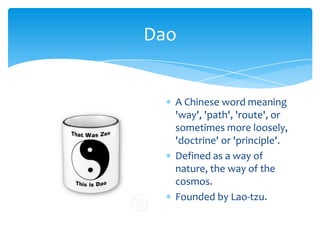DaoA Chinese word meaning 'way', 'path', 'route', or sometimes more loosely, 'doctrine' or 'principle'.Defined as a way of nature, the way of the cosmos.Founded by Lao-tzu.