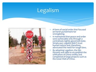 LegalismA form of social order that focused on harsh punishment for wrongdoing.It maintained that peace and order were achievable only through a centralized, tightly governed state. Simply put, Legalist didn’t trust human nature and, therefore, advocated the need for tough laws.By adopting Legalism, the Qin Dynasty was able to accomplish the unification of China swiftly and completed of large projects such as the Great Wall of China.
