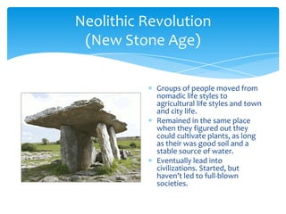 Neolithic Revolution(New Stone Age)Groups of people moved from nomadic life styles to agricultural life styles and town and city life.Remained in the same place when they figured out they could cultivate plants, as long as their was good soil and a stable source of water.Eventually lead into civilizations. Started, but haven’t led to full-blown societies.