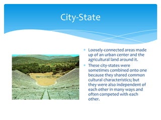 City-StateLoosely-connected areas made up of an urban center and the agricultural land around it.These city-states were sometimes combined onto one because they shared common cultural characteristics; but they were also independent of each other in many ways and often competed with each other.