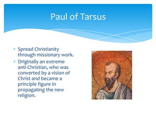 Paul of TarsusSpread Christianity through missionary work.Originally an extreme anti-Christian, who was converted by a vision of Christ and became a principle figure in propagating the new religion.