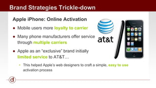Brand Strategies Trickle-down 
Apple iPhone: Online Activation 
● Mobile users more loyalty to carrier 
● Many phone manufacturers offer service 
through multiple carriers 
● Apple as an “exclusive” brand initially 
limited service to AT&T… 
• This helped Apple’s web designers to craft a simple, easy to use 
activation process 
 