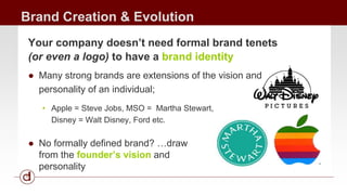 Brand Creation & Evolution 
Your company doesn’t need formal brand tenets 
(or even a logo) to have a brand identity 
● Many strong brands are extensions of the vision and 
personality of an individual; 
• Apple = Steve Jobs, MSO = Martha Stewart, 
Disney = Walt Disney, Ford etc. 
● No formally defined brand? …draw 
from the founder’s vision and 
personality 
 